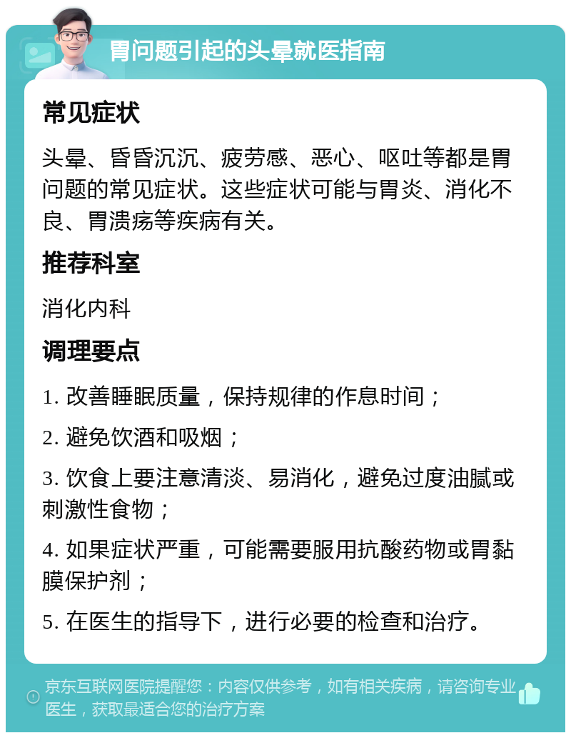 胃问题引起的头晕就医指南 常见症状 头晕、昏昏沉沉、疲劳感、恶心、呕吐等都是胃问题的常见症状。这些症状可能与胃炎、消化不良、胃溃疡等疾病有关。 推荐科室 消化内科 调理要点 1. 改善睡眠质量，保持规律的作息时间； 2. 避免饮酒和吸烟； 3. 饮食上要注意清淡、易消化，避免过度油腻或刺激性食物； 4. 如果症状严重，可能需要服用抗酸药物或胃黏膜保护剂； 5. 在医生的指导下，进行必要的检查和治疗。