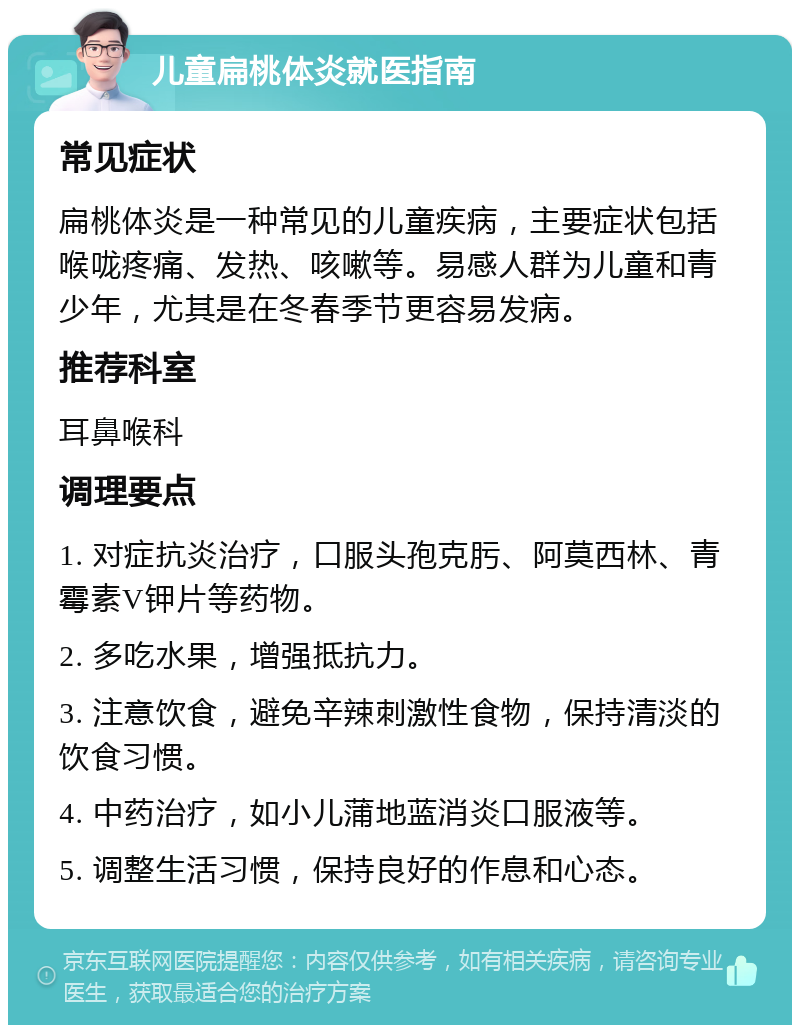 儿童扁桃体炎就医指南 常见症状 扁桃体炎是一种常见的儿童疾病，主要症状包括喉咙疼痛、发热、咳嗽等。易感人群为儿童和青少年，尤其是在冬春季节更容易发病。 推荐科室 耳鼻喉科 调理要点 1. 对症抗炎治疗，口服头孢克肟、阿莫西林、青霉素V钾片等药物。 2. 多吃水果，增强抵抗力。 3. 注意饮食，避免辛辣刺激性食物，保持清淡的饮食习惯。 4. 中药治疗，如小儿蒲地蓝消炎口服液等。 5. 调整生活习惯，保持良好的作息和心态。