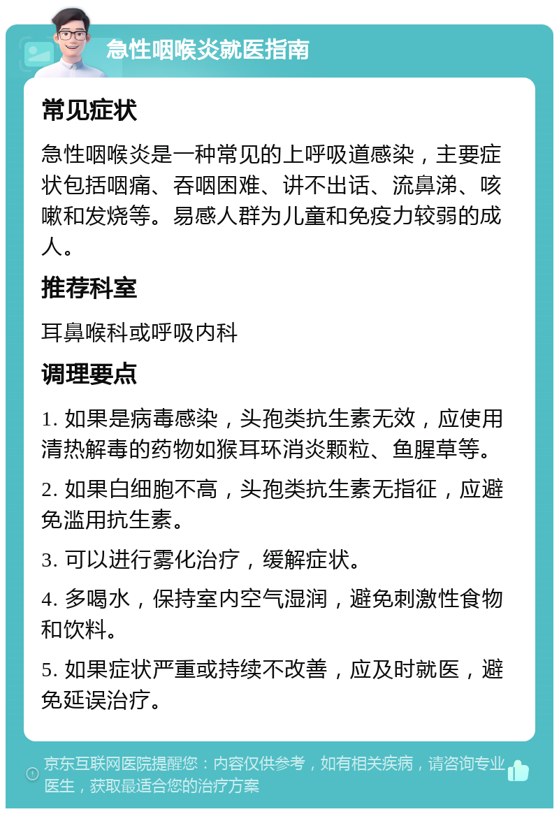 急性咽喉炎就医指南 常见症状 急性咽喉炎是一种常见的上呼吸道感染，主要症状包括咽痛、吞咽困难、讲不出话、流鼻涕、咳嗽和发烧等。易感人群为儿童和免疫力较弱的成人。 推荐科室 耳鼻喉科或呼吸内科 调理要点 1. 如果是病毒感染，头孢类抗生素无效，应使用清热解毒的药物如猴耳环消炎颗粒、鱼腥草等。 2. 如果白细胞不高，头孢类抗生素无指征，应避免滥用抗生素。 3. 可以进行雾化治疗，缓解症状。 4. 多喝水，保持室内空气湿润，避免刺激性食物和饮料。 5. 如果症状严重或持续不改善，应及时就医，避免延误治疗。