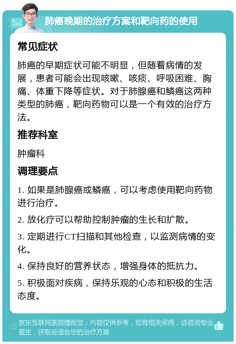 肺癌晚期的治疗方案和靶向药的使用 常见症状 肺癌的早期症状可能不明显，但随着病情的发展，患者可能会出现咳嗽、咳痰、呼吸困难、胸痛、体重下降等症状。对于肺腺癌和鳞癌这两种类型的肺癌，靶向药物可以是一个有效的治疗方法。 推荐科室 肿瘤科 调理要点 1. 如果是肺腺癌或鳞癌，可以考虑使用靶向药物进行治疗。 2. 放化疗可以帮助控制肿瘤的生长和扩散。 3. 定期进行CT扫描和其他检查，以监测病情的变化。 4. 保持良好的营养状态，增强身体的抵抗力。 5. 积极面对疾病，保持乐观的心态和积极的生活态度。