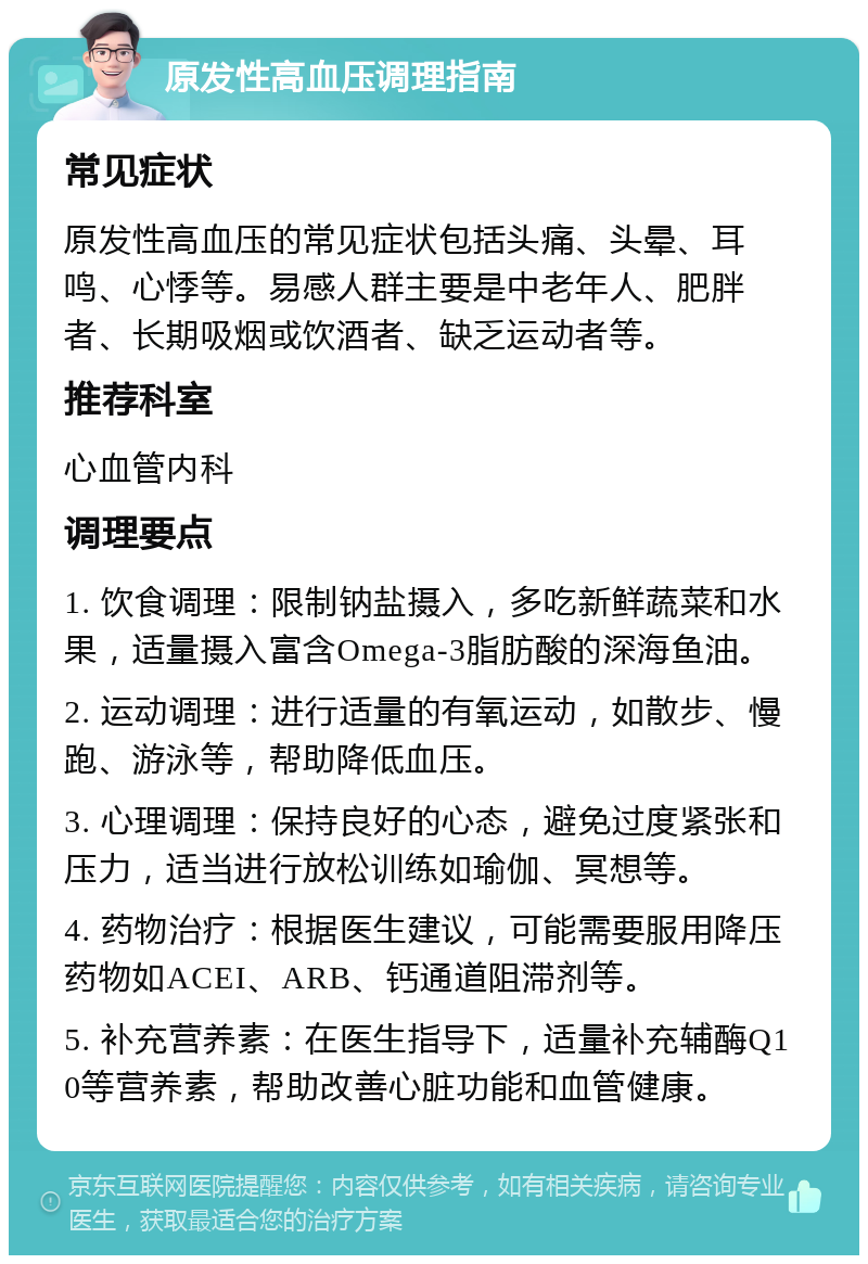 原发性高血压调理指南 常见症状 原发性高血压的常见症状包括头痛、头晕、耳鸣、心悸等。易感人群主要是中老年人、肥胖者、长期吸烟或饮酒者、缺乏运动者等。 推荐科室 心血管内科 调理要点 1. 饮食调理：限制钠盐摄入，多吃新鲜蔬菜和水果，适量摄入富含Omega-3脂肪酸的深海鱼油。 2. 运动调理：进行适量的有氧运动，如散步、慢跑、游泳等，帮助降低血压。 3. 心理调理：保持良好的心态，避免过度紧张和压力，适当进行放松训练如瑜伽、冥想等。 4. 药物治疗：根据医生建议，可能需要服用降压药物如ACEI、ARB、钙通道阻滞剂等。 5. 补充营养素：在医生指导下，适量补充辅酶Q10等营养素，帮助改善心脏功能和血管健康。