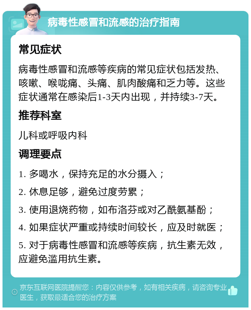 病毒性感冒和流感的治疗指南 常见症状 病毒性感冒和流感等疾病的常见症状包括发热、咳嗽、喉咙痛、头痛、肌肉酸痛和乏力等。这些症状通常在感染后1-3天内出现，并持续3-7天。 推荐科室 儿科或呼吸内科 调理要点 1. 多喝水，保持充足的水分摄入； 2. 休息足够，避免过度劳累； 3. 使用退烧药物，如布洛芬或对乙酰氨基酚； 4. 如果症状严重或持续时间较长，应及时就医； 5. 对于病毒性感冒和流感等疾病，抗生素无效，应避免滥用抗生素。