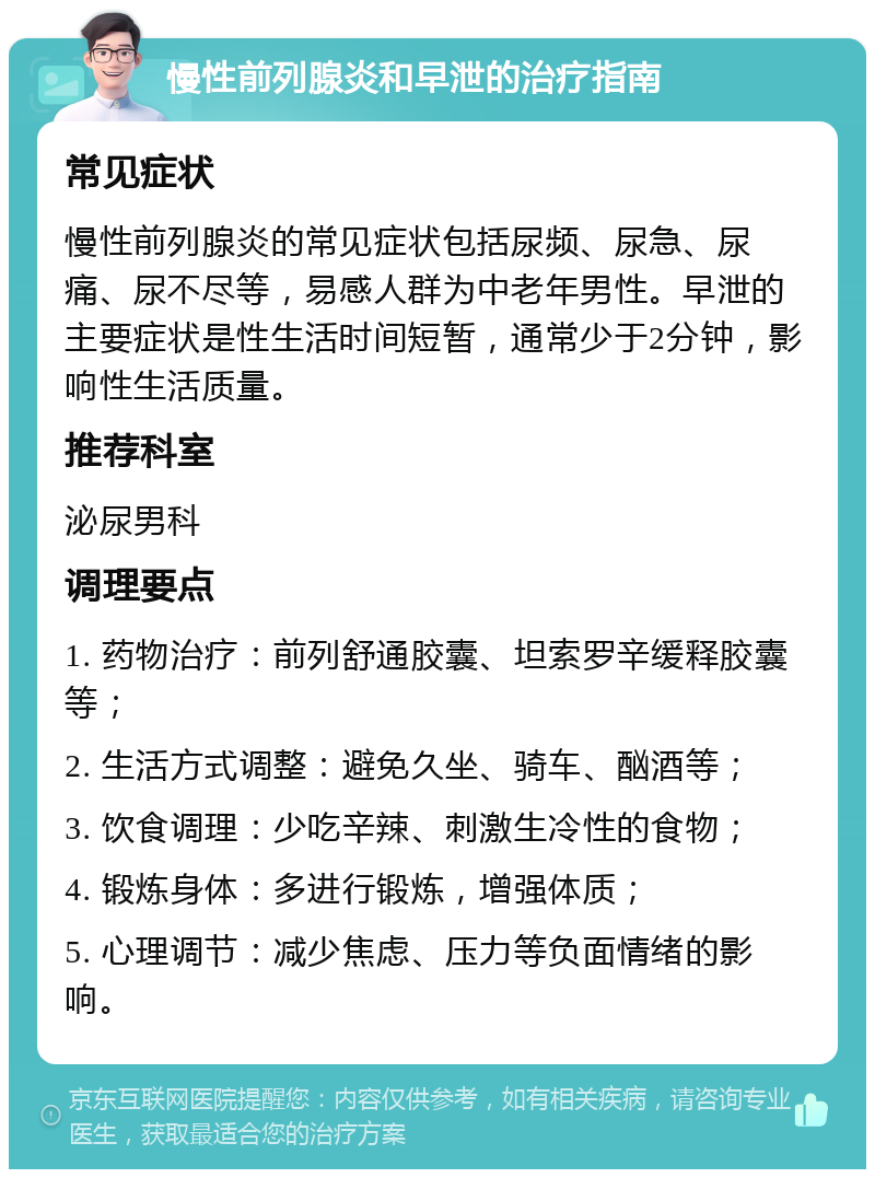 慢性前列腺炎和早泄的治疗指南 常见症状 慢性前列腺炎的常见症状包括尿频、尿急、尿痛、尿不尽等，易感人群为中老年男性。早泄的主要症状是性生活时间短暂，通常少于2分钟，影响性生活质量。 推荐科室 泌尿男科 调理要点 1. 药物治疗：前列舒通胶囊、坦索罗辛缓释胶囊等； 2. 生活方式调整：避免久坐、骑车、酗酒等； 3. 饮食调理：少吃辛辣、刺激生冷性的食物； 4. 锻炼身体：多进行锻炼，增强体质； 5. 心理调节：减少焦虑、压力等负面情绪的影响。