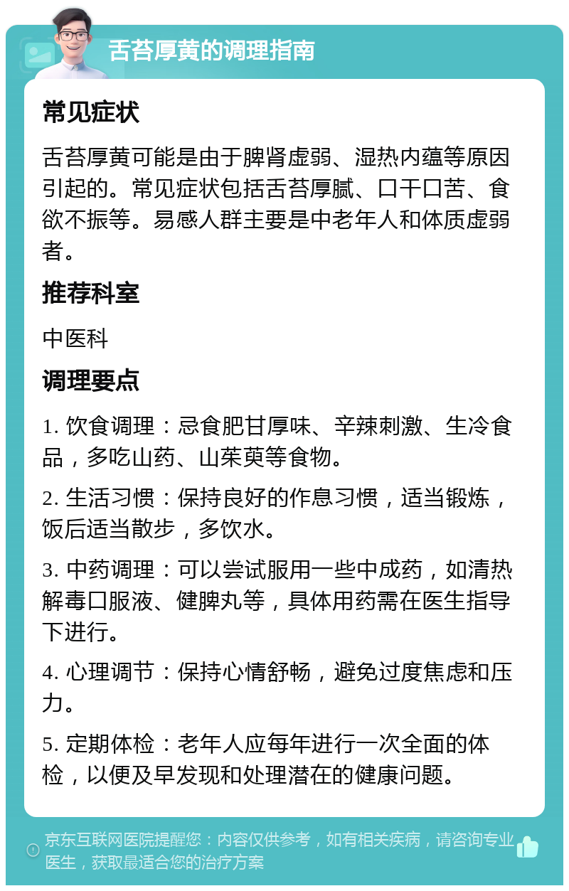 舌苔厚黄的调理指南 常见症状 舌苔厚黄可能是由于脾肾虚弱、湿热内蕴等原因引起的。常见症状包括舌苔厚腻、口干口苦、食欲不振等。易感人群主要是中老年人和体质虚弱者。 推荐科室 中医科 调理要点 1. 饮食调理：忌食肥甘厚味、辛辣刺激、生冷食品，多吃山药、山茱萸等食物。 2. 生活习惯：保持良好的作息习惯，适当锻炼，饭后适当散步，多饮水。 3. 中药调理：可以尝试服用一些中成药，如清热解毒口服液、健脾丸等，具体用药需在医生指导下进行。 4. 心理调节：保持心情舒畅，避免过度焦虑和压力。 5. 定期体检：老年人应每年进行一次全面的体检，以便及早发现和处理潜在的健康问题。