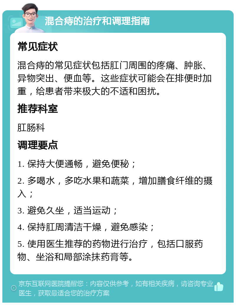 混合痔的治疗和调理指南 常见症状 混合痔的常见症状包括肛门周围的疼痛、肿胀、异物突出、便血等。这些症状可能会在排便时加重，给患者带来极大的不适和困扰。 推荐科室 肛肠科 调理要点 1. 保持大便通畅，避免便秘； 2. 多喝水，多吃水果和蔬菜，增加膳食纤维的摄入； 3. 避免久坐，适当运动； 4. 保持肛周清洁干燥，避免感染； 5. 使用医生推荐的药物进行治疗，包括口服药物、坐浴和局部涂抹药膏等。