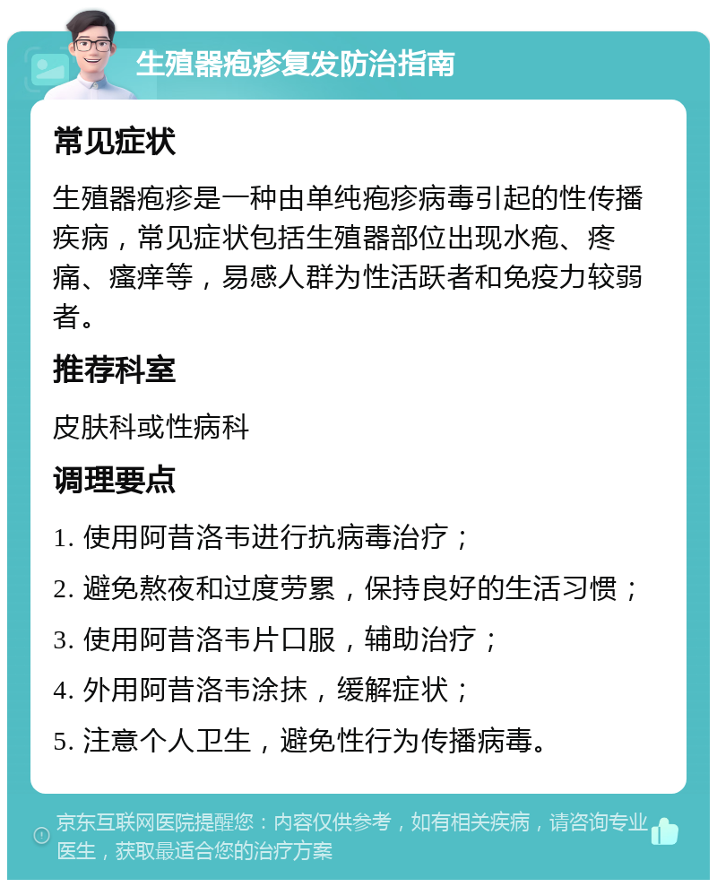 生殖器疱疹复发防治指南 常见症状 生殖器疱疹是一种由单纯疱疹病毒引起的性传播疾病，常见症状包括生殖器部位出现水疱、疼痛、瘙痒等，易感人群为性活跃者和免疫力较弱者。 推荐科室 皮肤科或性病科 调理要点 1. 使用阿昔洛韦进行抗病毒治疗； 2. 避免熬夜和过度劳累，保持良好的生活习惯； 3. 使用阿昔洛韦片口服，辅助治疗； 4. 外用阿昔洛韦涂抹，缓解症状； 5. 注意个人卫生，避免性行为传播病毒。