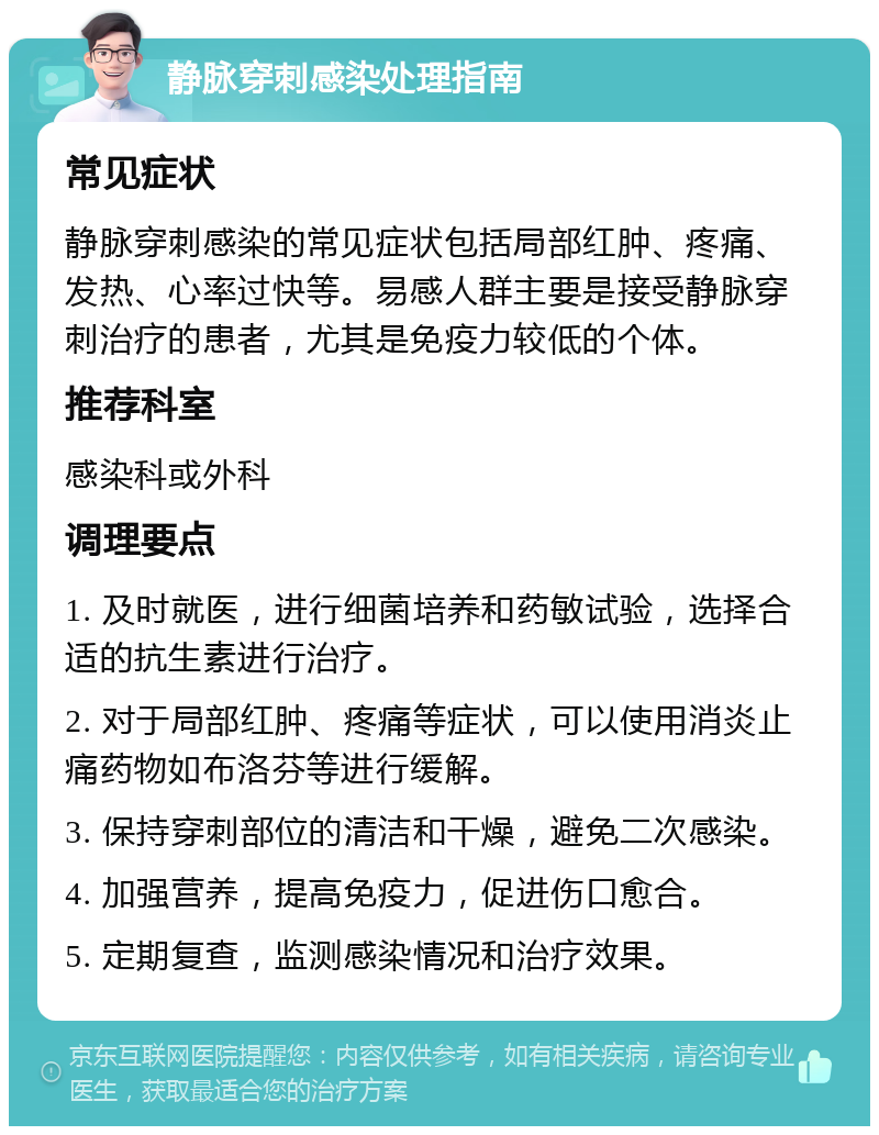 静脉穿刺感染处理指南 常见症状 静脉穿刺感染的常见症状包括局部红肿、疼痛、发热、心率过快等。易感人群主要是接受静脉穿刺治疗的患者，尤其是免疫力较低的个体。 推荐科室 感染科或外科 调理要点 1. 及时就医，进行细菌培养和药敏试验，选择合适的抗生素进行治疗。 2. 对于局部红肿、疼痛等症状，可以使用消炎止痛药物如布洛芬等进行缓解。 3. 保持穿刺部位的清洁和干燥，避免二次感染。 4. 加强营养，提高免疫力，促进伤口愈合。 5. 定期复查，监测感染情况和治疗效果。