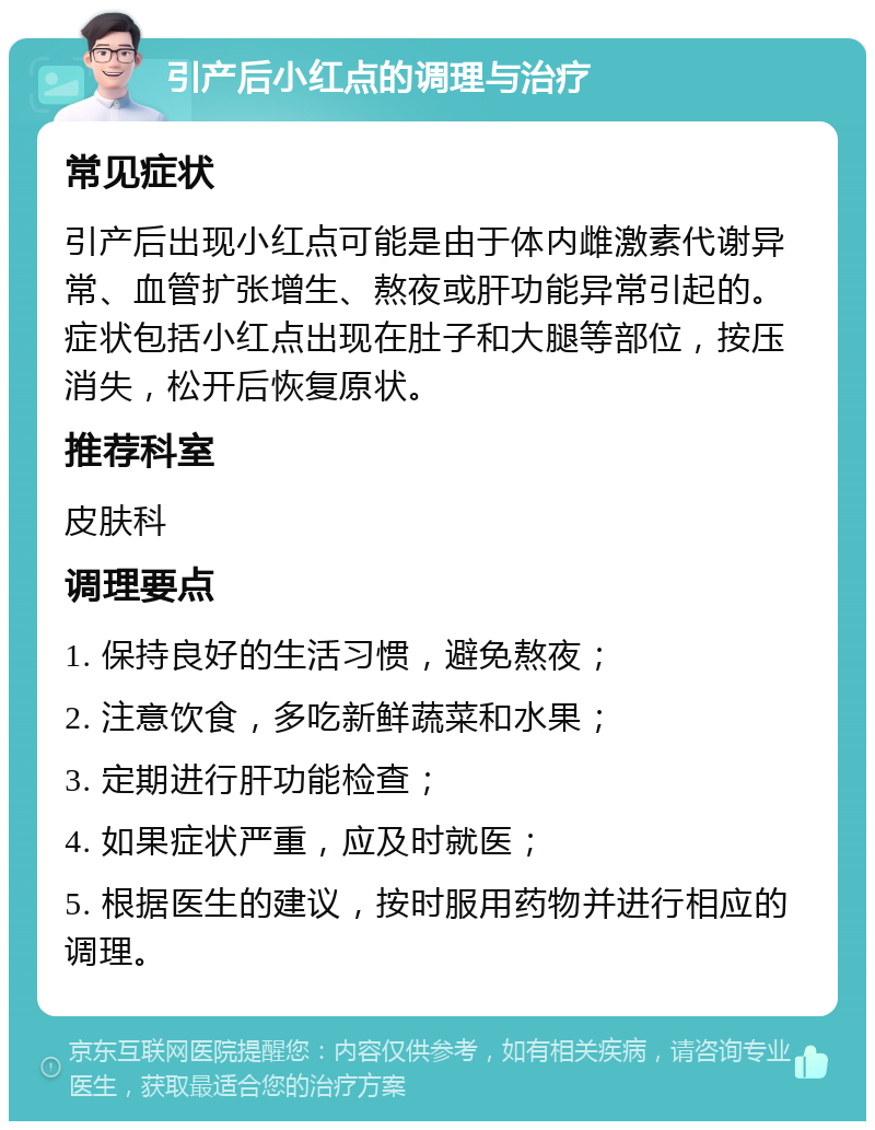 引产后小红点的调理与治疗 常见症状 引产后出现小红点可能是由于体内雌激素代谢异常、血管扩张增生、熬夜或肝功能异常引起的。症状包括小红点出现在肚子和大腿等部位，按压消失，松开后恢复原状。 推荐科室 皮肤科 调理要点 1. 保持良好的生活习惯，避免熬夜； 2. 注意饮食，多吃新鲜蔬菜和水果； 3. 定期进行肝功能检查； 4. 如果症状严重，应及时就医； 5. 根据医生的建议，按时服用药物并进行相应的调理。