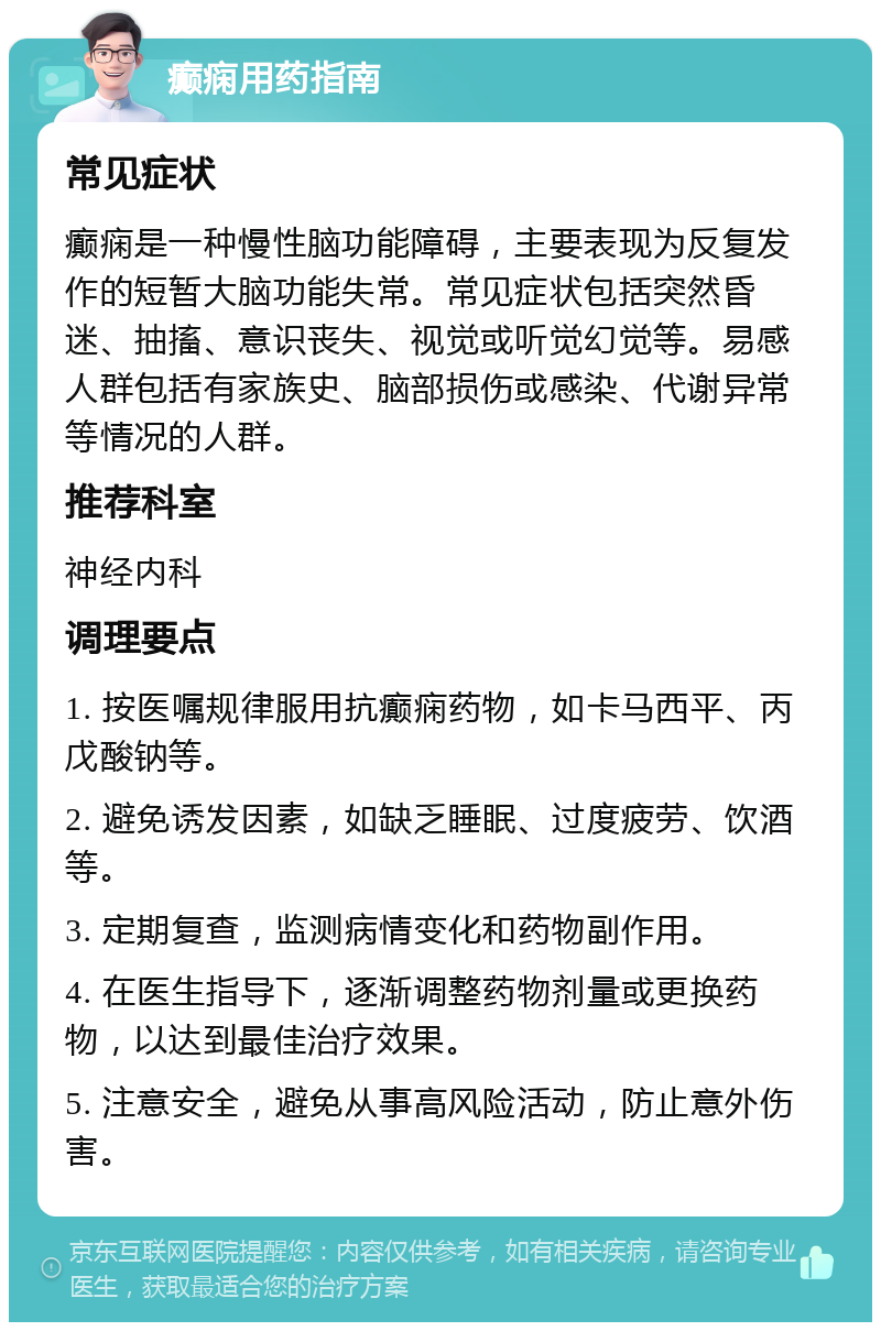 癫痫用药指南 常见症状 癫痫是一种慢性脑功能障碍，主要表现为反复发作的短暂大脑功能失常。常见症状包括突然昏迷、抽搐、意识丧失、视觉或听觉幻觉等。易感人群包括有家族史、脑部损伤或感染、代谢异常等情况的人群。 推荐科室 神经内科 调理要点 1. 按医嘱规律服用抗癫痫药物，如卡马西平、丙戊酸钠等。 2. 避免诱发因素，如缺乏睡眠、过度疲劳、饮酒等。 3. 定期复查，监测病情变化和药物副作用。 4. 在医生指导下，逐渐调整药物剂量或更换药物，以达到最佳治疗效果。 5. 注意安全，避免从事高风险活动，防止意外伤害。