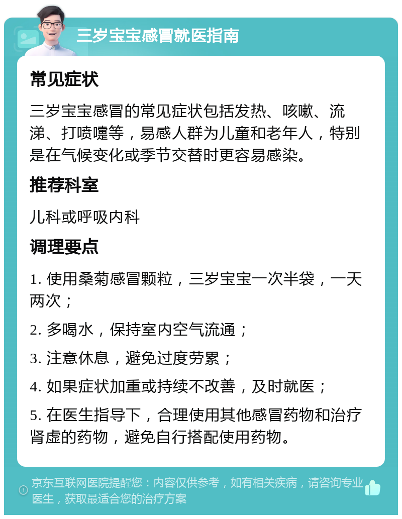 三岁宝宝感冒就医指南 常见症状 三岁宝宝感冒的常见症状包括发热、咳嗽、流涕、打喷嚏等，易感人群为儿童和老年人，特别是在气候变化或季节交替时更容易感染。 推荐科室 儿科或呼吸内科 调理要点 1. 使用桑菊感冒颗粒，三岁宝宝一次半袋，一天两次； 2. 多喝水，保持室内空气流通； 3. 注意休息，避免过度劳累； 4. 如果症状加重或持续不改善，及时就医； 5. 在医生指导下，合理使用其他感冒药物和治疗肾虚的药物，避免自行搭配使用药物。