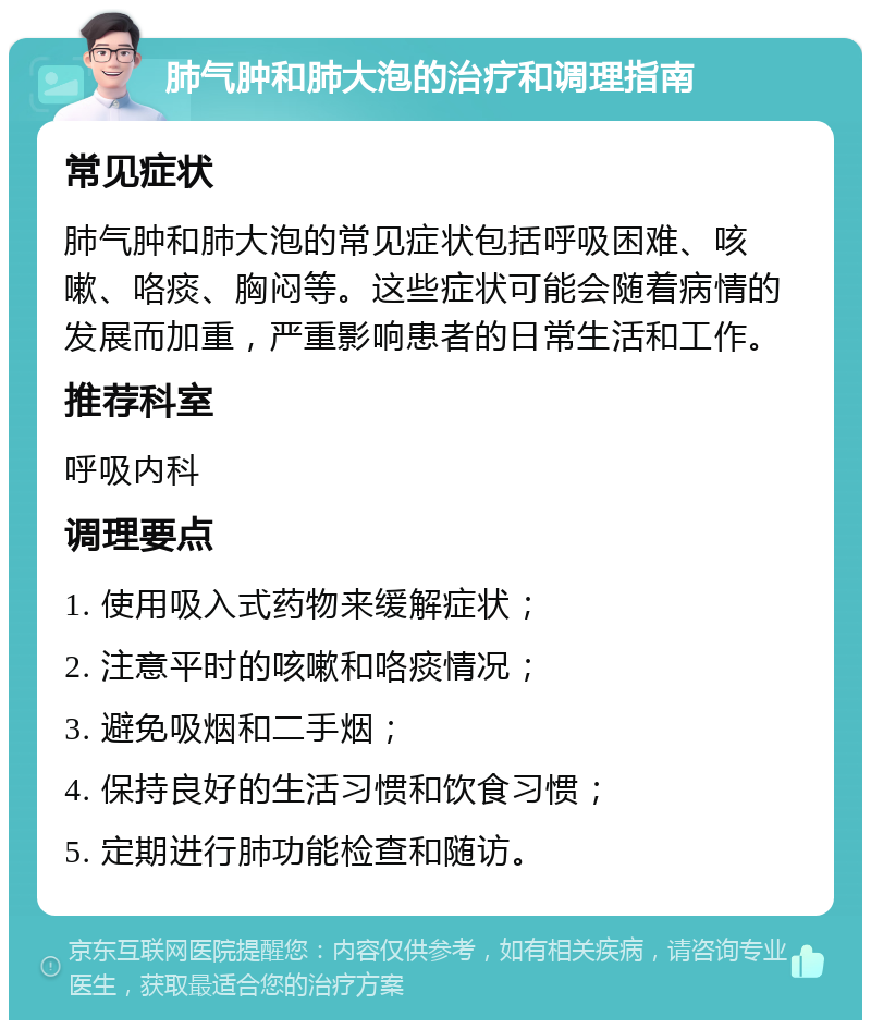 肺气肿和肺大泡的治疗和调理指南 常见症状 肺气肿和肺大泡的常见症状包括呼吸困难、咳嗽、咯痰、胸闷等。这些症状可能会随着病情的发展而加重，严重影响患者的日常生活和工作。 推荐科室 呼吸内科 调理要点 1. 使用吸入式药物来缓解症状； 2. 注意平时的咳嗽和咯痰情况； 3. 避免吸烟和二手烟； 4. 保持良好的生活习惯和饮食习惯； 5. 定期进行肺功能检查和随访。