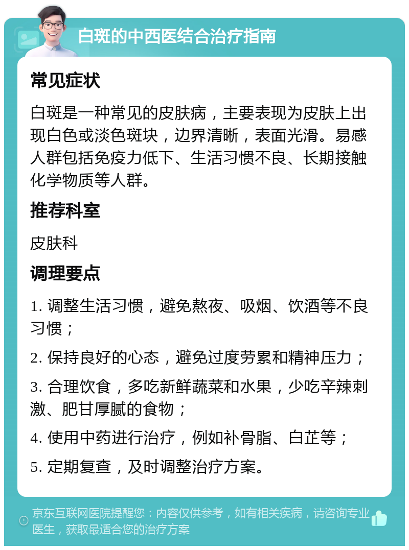 白斑的中西医结合治疗指南 常见症状 白斑是一种常见的皮肤病，主要表现为皮肤上出现白色或淡色斑块，边界清晰，表面光滑。易感人群包括免疫力低下、生活习惯不良、长期接触化学物质等人群。 推荐科室 皮肤科 调理要点 1. 调整生活习惯，避免熬夜、吸烟、饮酒等不良习惯； 2. 保持良好的心态，避免过度劳累和精神压力； 3. 合理饮食，多吃新鲜蔬菜和水果，少吃辛辣刺激、肥甘厚腻的食物； 4. 使用中药进行治疗，例如补骨脂、白芷等； 5. 定期复查，及时调整治疗方案。