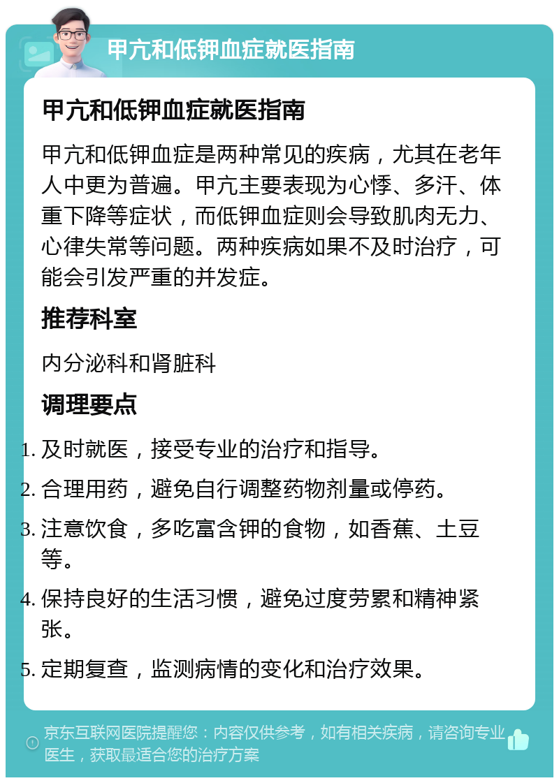 甲亢和低钾血症就医指南 甲亢和低钾血症就医指南 甲亢和低钾血症是两种常见的疾病，尤其在老年人中更为普遍。甲亢主要表现为心悸、多汗、体重下降等症状，而低钾血症则会导致肌肉无力、心律失常等问题。两种疾病如果不及时治疗，可能会引发严重的并发症。 推荐科室 内分泌科和肾脏科 调理要点 及时就医，接受专业的治疗和指导。 合理用药，避免自行调整药物剂量或停药。 注意饮食，多吃富含钾的食物，如香蕉、土豆等。 保持良好的生活习惯，避免过度劳累和精神紧张。 定期复查，监测病情的变化和治疗效果。