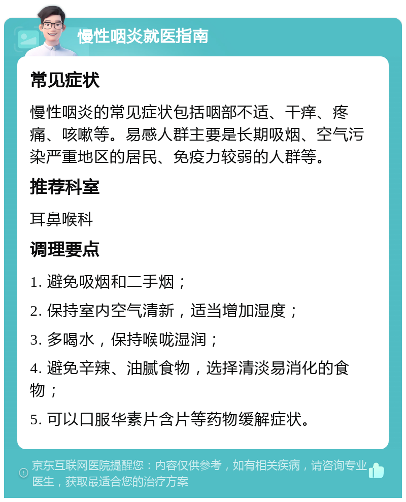 慢性咽炎就医指南 常见症状 慢性咽炎的常见症状包括咽部不适、干痒、疼痛、咳嗽等。易感人群主要是长期吸烟、空气污染严重地区的居民、免疫力较弱的人群等。 推荐科室 耳鼻喉科 调理要点 1. 避免吸烟和二手烟； 2. 保持室内空气清新，适当增加湿度； 3. 多喝水，保持喉咙湿润； 4. 避免辛辣、油腻食物，选择清淡易消化的食物； 5. 可以口服华素片含片等药物缓解症状。