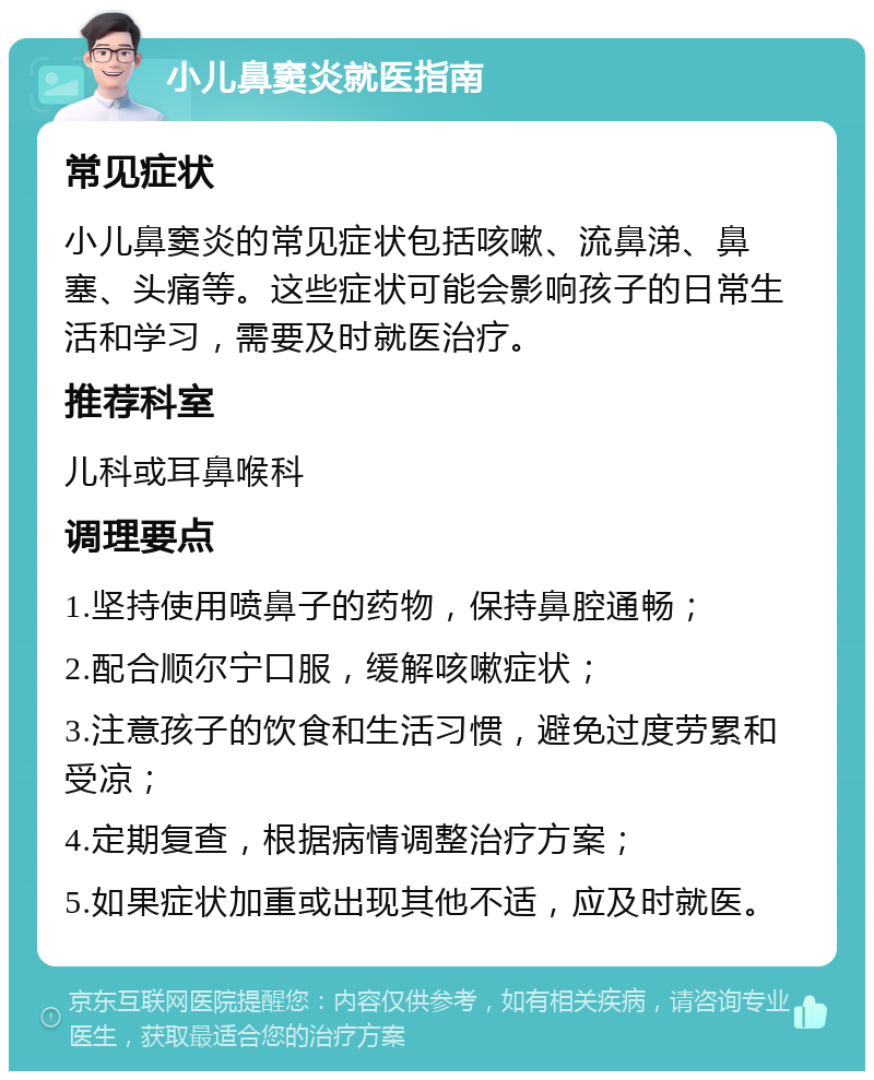 小儿鼻窦炎就医指南 常见症状 小儿鼻窦炎的常见症状包括咳嗽、流鼻涕、鼻塞、头痛等。这些症状可能会影响孩子的日常生活和学习，需要及时就医治疗。 推荐科室 儿科或耳鼻喉科 调理要点 1.坚持使用喷鼻子的药物，保持鼻腔通畅； 2.配合顺尔宁口服，缓解咳嗽症状； 3.注意孩子的饮食和生活习惯，避免过度劳累和受凉； 4.定期复查，根据病情调整治疗方案； 5.如果症状加重或出现其他不适，应及时就医。