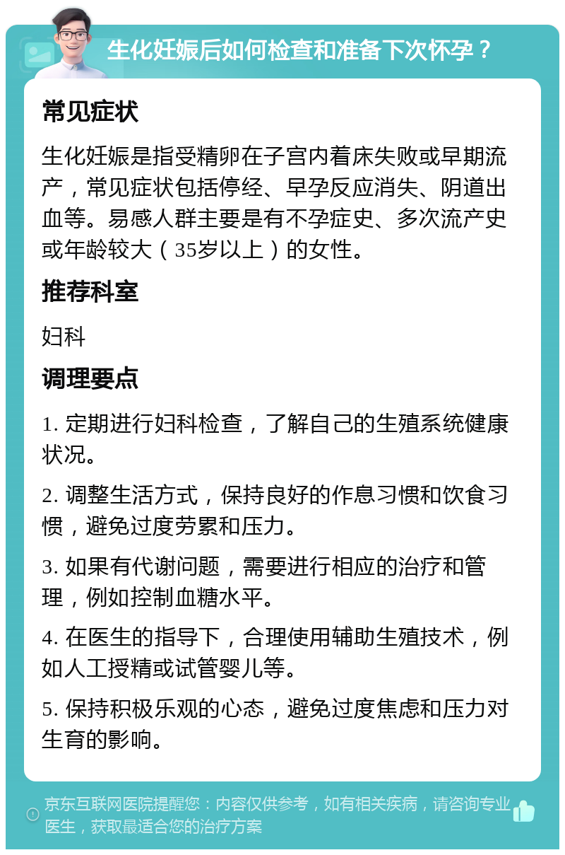 生化妊娠后如何检查和准备下次怀孕？ 常见症状 生化妊娠是指受精卵在子宫内着床失败或早期流产，常见症状包括停经、早孕反应消失、阴道出血等。易感人群主要是有不孕症史、多次流产史或年龄较大（35岁以上）的女性。 推荐科室 妇科 调理要点 1. 定期进行妇科检查，了解自己的生殖系统健康状况。 2. 调整生活方式，保持良好的作息习惯和饮食习惯，避免过度劳累和压力。 3. 如果有代谢问题，需要进行相应的治疗和管理，例如控制血糖水平。 4. 在医生的指导下，合理使用辅助生殖技术，例如人工授精或试管婴儿等。 5. 保持积极乐观的心态，避免过度焦虑和压力对生育的影响。