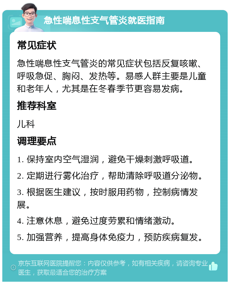 急性喘息性支气管炎就医指南 常见症状 急性喘息性支气管炎的常见症状包括反复咳嗽、呼吸急促、胸闷、发热等。易感人群主要是儿童和老年人，尤其是在冬春季节更容易发病。 推荐科室 儿科 调理要点 1. 保持室内空气湿润，避免干燥刺激呼吸道。 2. 定期进行雾化治疗，帮助清除呼吸道分泌物。 3. 根据医生建议，按时服用药物，控制病情发展。 4. 注意休息，避免过度劳累和情绪激动。 5. 加强营养，提高身体免疫力，预防疾病复发。