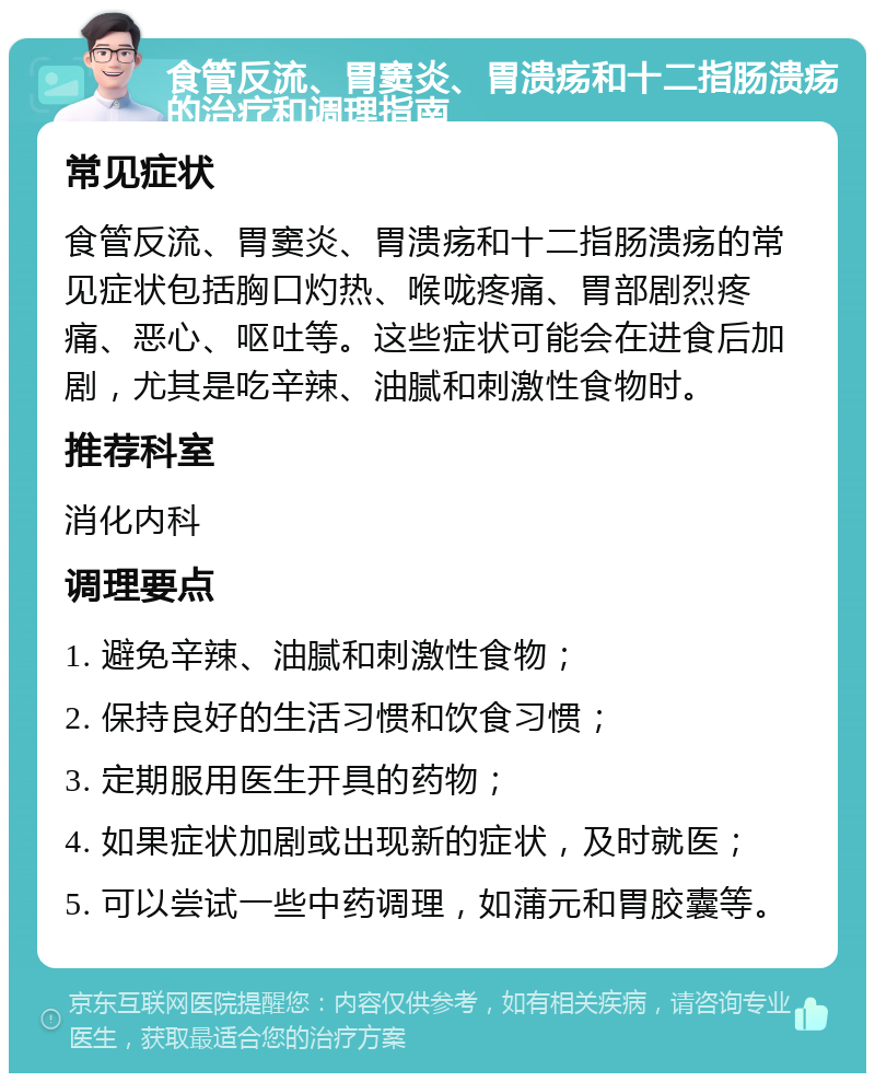 食管反流、胃窦炎、胃溃疡和十二指肠溃疡的治疗和调理指南 常见症状 食管反流、胃窦炎、胃溃疡和十二指肠溃疡的常见症状包括胸口灼热、喉咙疼痛、胃部剧烈疼痛、恶心、呕吐等。这些症状可能会在进食后加剧，尤其是吃辛辣、油腻和刺激性食物时。 推荐科室 消化内科 调理要点 1. 避免辛辣、油腻和刺激性食物； 2. 保持良好的生活习惯和饮食习惯； 3. 定期服用医生开具的药物； 4. 如果症状加剧或出现新的症状，及时就医； 5. 可以尝试一些中药调理，如蒲元和胃胶囊等。