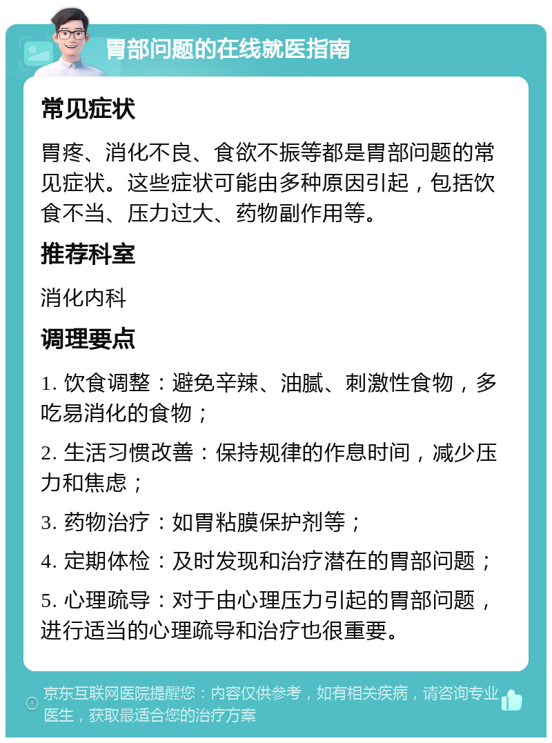 胃部问题的在线就医指南 常见症状 胃疼、消化不良、食欲不振等都是胃部问题的常见症状。这些症状可能由多种原因引起，包括饮食不当、压力过大、药物副作用等。 推荐科室 消化内科 调理要点 1. 饮食调整：避免辛辣、油腻、刺激性食物，多吃易消化的食物； 2. 生活习惯改善：保持规律的作息时间，减少压力和焦虑； 3. 药物治疗：如胃粘膜保护剂等； 4. 定期体检：及时发现和治疗潜在的胃部问题； 5. 心理疏导：对于由心理压力引起的胃部问题，进行适当的心理疏导和治疗也很重要。