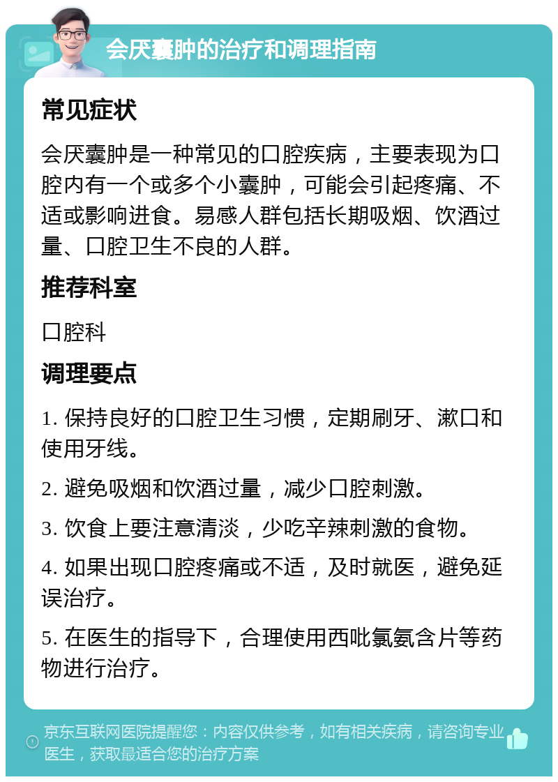 会厌囊肿的治疗和调理指南 常见症状 会厌囊肿是一种常见的口腔疾病，主要表现为口腔内有一个或多个小囊肿，可能会引起疼痛、不适或影响进食。易感人群包括长期吸烟、饮酒过量、口腔卫生不良的人群。 推荐科室 口腔科 调理要点 1. 保持良好的口腔卫生习惯，定期刷牙、漱口和使用牙线。 2. 避免吸烟和饮酒过量，减少口腔刺激。 3. 饮食上要注意清淡，少吃辛辣刺激的食物。 4. 如果出现口腔疼痛或不适，及时就医，避免延误治疗。 5. 在医生的指导下，合理使用西吡氯氨含片等药物进行治疗。