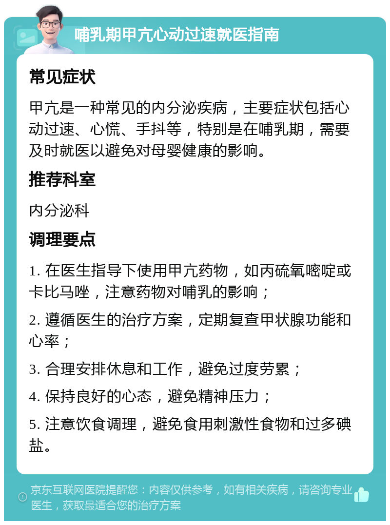 哺乳期甲亢心动过速就医指南 常见症状 甲亢是一种常见的内分泌疾病，主要症状包括心动过速、心慌、手抖等，特别是在哺乳期，需要及时就医以避免对母婴健康的影响。 推荐科室 内分泌科 调理要点 1. 在医生指导下使用甲亢药物，如丙硫氧嘧啶或卡比马唑，注意药物对哺乳的影响； 2. 遵循医生的治疗方案，定期复查甲状腺功能和心率； 3. 合理安排休息和工作，避免过度劳累； 4. 保持良好的心态，避免精神压力； 5. 注意饮食调理，避免食用刺激性食物和过多碘盐。