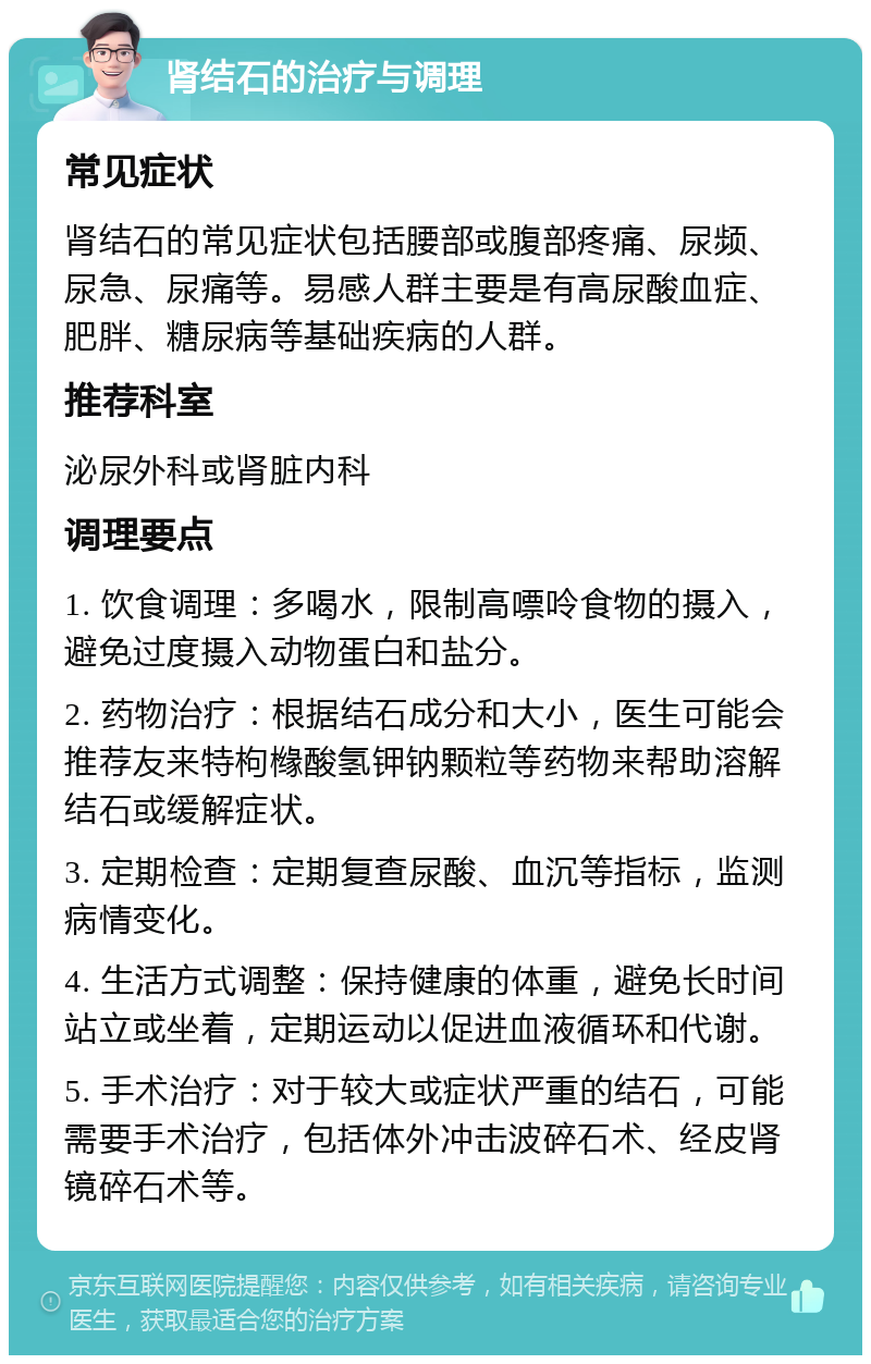 肾结石的治疗与调理 常见症状 肾结石的常见症状包括腰部或腹部疼痛、尿频、尿急、尿痛等。易感人群主要是有高尿酸血症、肥胖、糖尿病等基础疾病的人群。 推荐科室 泌尿外科或肾脏内科 调理要点 1. 饮食调理：多喝水，限制高嘌呤食物的摄入，避免过度摄入动物蛋白和盐分。 2. 药物治疗：根据结石成分和大小，医生可能会推荐友来特枸橼酸氢钾钠颗粒等药物来帮助溶解结石或缓解症状。 3. 定期检查：定期复查尿酸、血沉等指标，监测病情变化。 4. 生活方式调整：保持健康的体重，避免长时间站立或坐着，定期运动以促进血液循环和代谢。 5. 手术治疗：对于较大或症状严重的结石，可能需要手术治疗，包括体外冲击波碎石术、经皮肾镜碎石术等。