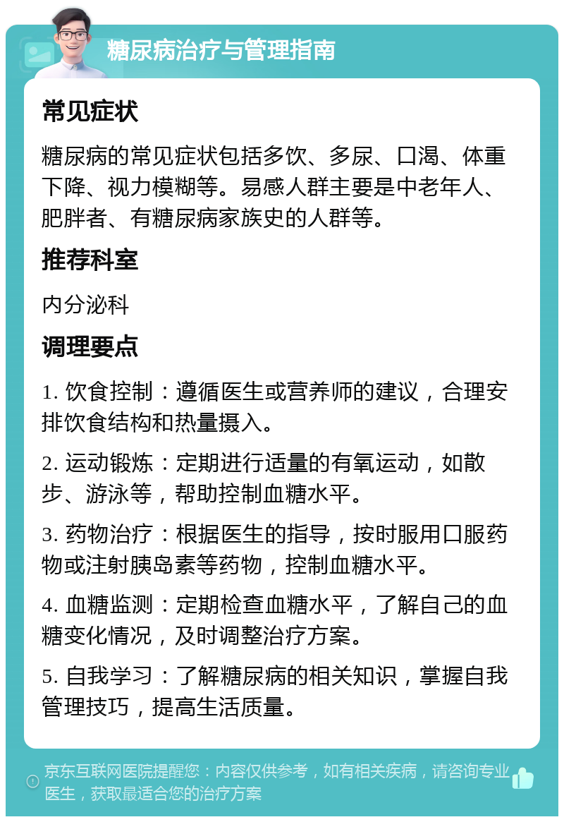 糖尿病治疗与管理指南 常见症状 糖尿病的常见症状包括多饮、多尿、口渴、体重下降、视力模糊等。易感人群主要是中老年人、肥胖者、有糖尿病家族史的人群等。 推荐科室 内分泌科 调理要点 1. 饮食控制：遵循医生或营养师的建议，合理安排饮食结构和热量摄入。 2. 运动锻炼：定期进行适量的有氧运动，如散步、游泳等，帮助控制血糖水平。 3. 药物治疗：根据医生的指导，按时服用口服药物或注射胰岛素等药物，控制血糖水平。 4. 血糖监测：定期检查血糖水平，了解自己的血糖变化情况，及时调整治疗方案。 5. 自我学习：了解糖尿病的相关知识，掌握自我管理技巧，提高生活质量。