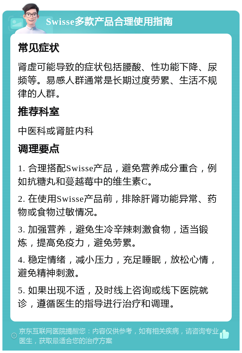 Swisse多款产品合理使用指南 常见症状 肾虚可能导致的症状包括腰酸、性功能下降、尿频等。易感人群通常是长期过度劳累、生活不规律的人群。 推荐科室 中医科或肾脏内科 调理要点 1. 合理搭配Swisse产品，避免营养成分重合，例如抗糖丸和蔓越莓中的维生素C。 2. 在使用Swisse产品前，排除肝肾功能异常、药物或食物过敏情况。 3. 加强营养，避免生冷辛辣刺激食物，适当锻炼，提高免疫力，避免劳累。 4. 稳定情绪，减小压力，充足睡眠，放松心情，避免精神刺激。 5. 如果出现不适，及时线上咨询或线下医院就诊，遵循医生的指导进行治疗和调理。