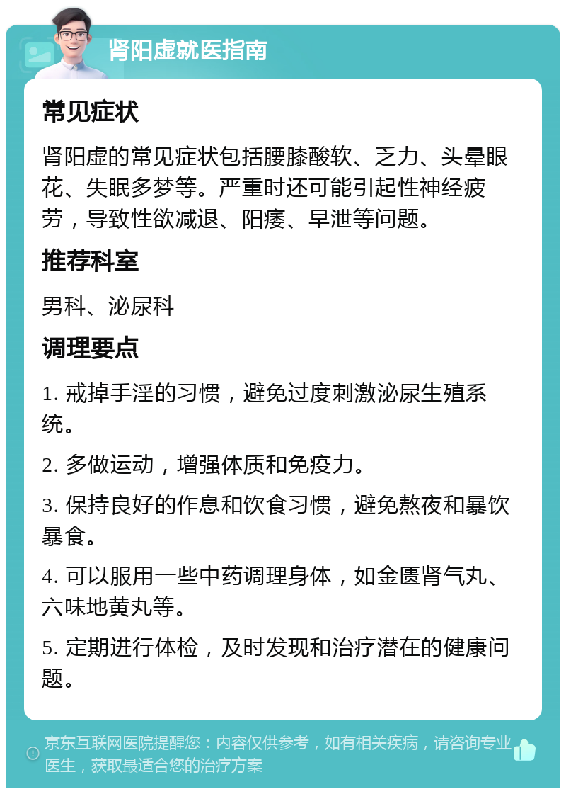 肾阳虚就医指南 常见症状 肾阳虚的常见症状包括腰膝酸软、乏力、头晕眼花、失眠多梦等。严重时还可能引起性神经疲劳，导致性欲减退、阳痿、早泄等问题。 推荐科室 男科、泌尿科 调理要点 1. 戒掉手淫的习惯，避免过度刺激泌尿生殖系统。 2. 多做运动，增强体质和免疫力。 3. 保持良好的作息和饮食习惯，避免熬夜和暴饮暴食。 4. 可以服用一些中药调理身体，如金匮肾气丸、六味地黄丸等。 5. 定期进行体检，及时发现和治疗潜在的健康问题。