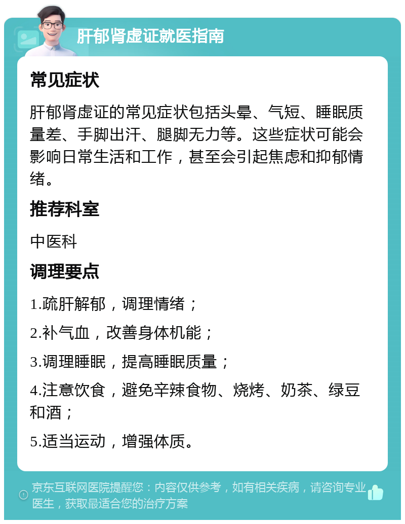 肝郁肾虚证就医指南 常见症状 肝郁肾虚证的常见症状包括头晕、气短、睡眠质量差、手脚出汗、腿脚无力等。这些症状可能会影响日常生活和工作，甚至会引起焦虑和抑郁情绪。 推荐科室 中医科 调理要点 1.疏肝解郁，调理情绪； 2.补气血，改善身体机能； 3.调理睡眠，提高睡眠质量； 4.注意饮食，避免辛辣食物、烧烤、奶茶、绿豆和酒； 5.适当运动，增强体质。