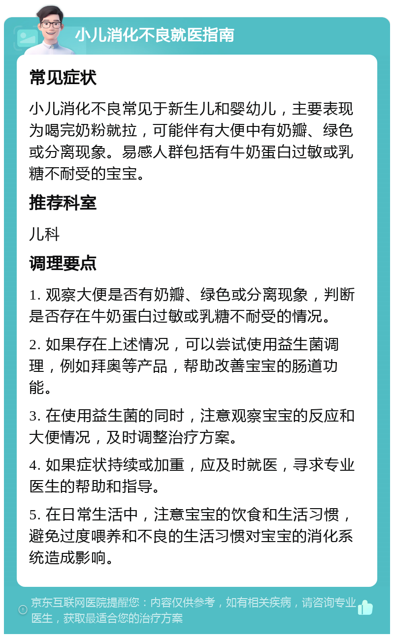 小儿消化不良就医指南 常见症状 小儿消化不良常见于新生儿和婴幼儿，主要表现为喝完奶粉就拉，可能伴有大便中有奶瓣、绿色或分离现象。易感人群包括有牛奶蛋白过敏或乳糖不耐受的宝宝。 推荐科室 儿科 调理要点 1. 观察大便是否有奶瓣、绿色或分离现象，判断是否存在牛奶蛋白过敏或乳糖不耐受的情况。 2. 如果存在上述情况，可以尝试使用益生菌调理，例如拜奥等产品，帮助改善宝宝的肠道功能。 3. 在使用益生菌的同时，注意观察宝宝的反应和大便情况，及时调整治疗方案。 4. 如果症状持续或加重，应及时就医，寻求专业医生的帮助和指导。 5. 在日常生活中，注意宝宝的饮食和生活习惯，避免过度喂养和不良的生活习惯对宝宝的消化系统造成影响。