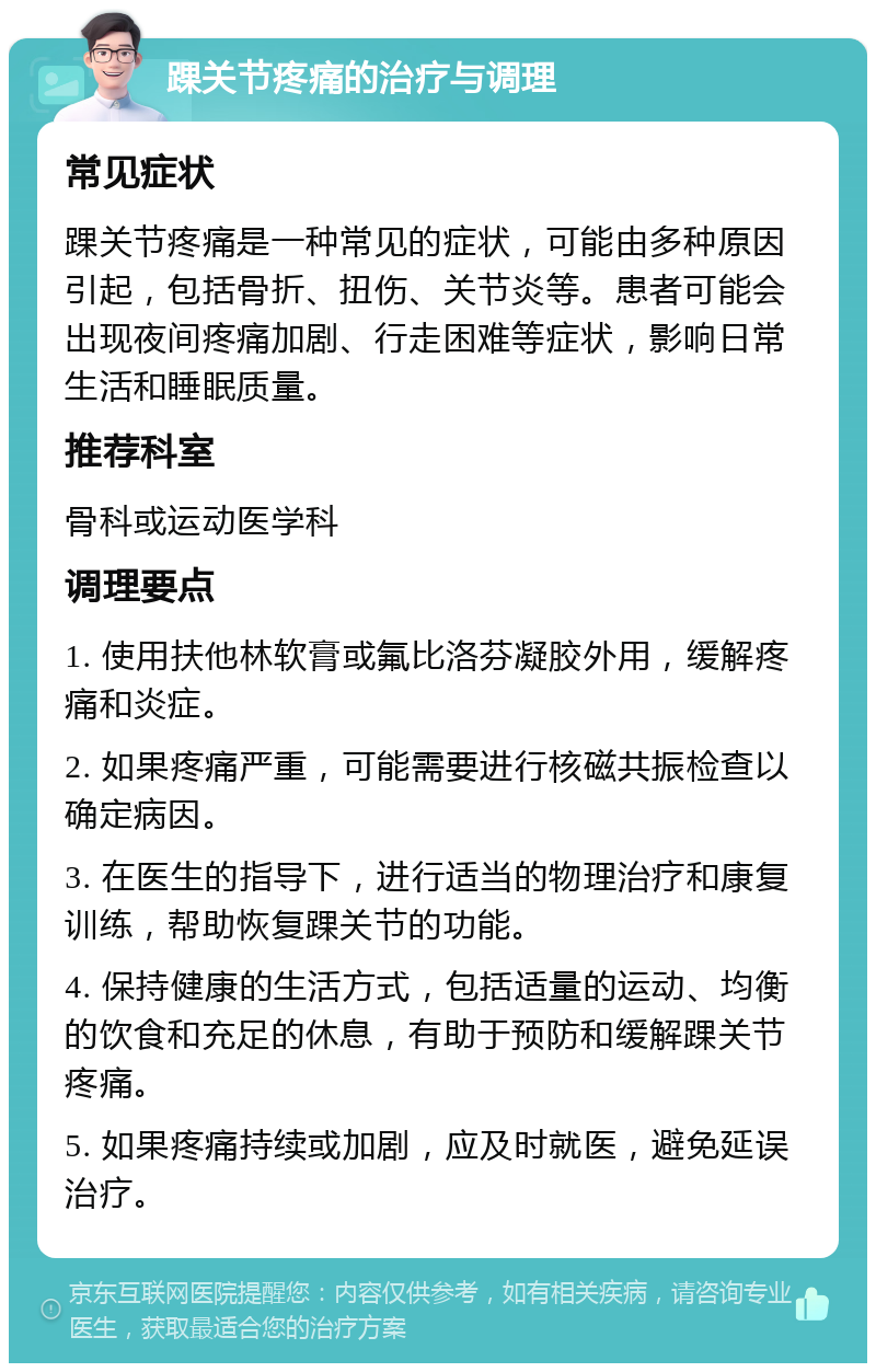 踝关节疼痛的治疗与调理 常见症状 踝关节疼痛是一种常见的症状，可能由多种原因引起，包括骨折、扭伤、关节炎等。患者可能会出现夜间疼痛加剧、行走困难等症状，影响日常生活和睡眠质量。 推荐科室 骨科或运动医学科 调理要点 1. 使用扶他林软膏或氟比洛芬凝胶外用，缓解疼痛和炎症。 2. 如果疼痛严重，可能需要进行核磁共振检查以确定病因。 3. 在医生的指导下，进行适当的物理治疗和康复训练，帮助恢复踝关节的功能。 4. 保持健康的生活方式，包括适量的运动、均衡的饮食和充足的休息，有助于预防和缓解踝关节疼痛。 5. 如果疼痛持续或加剧，应及时就医，避免延误治疗。