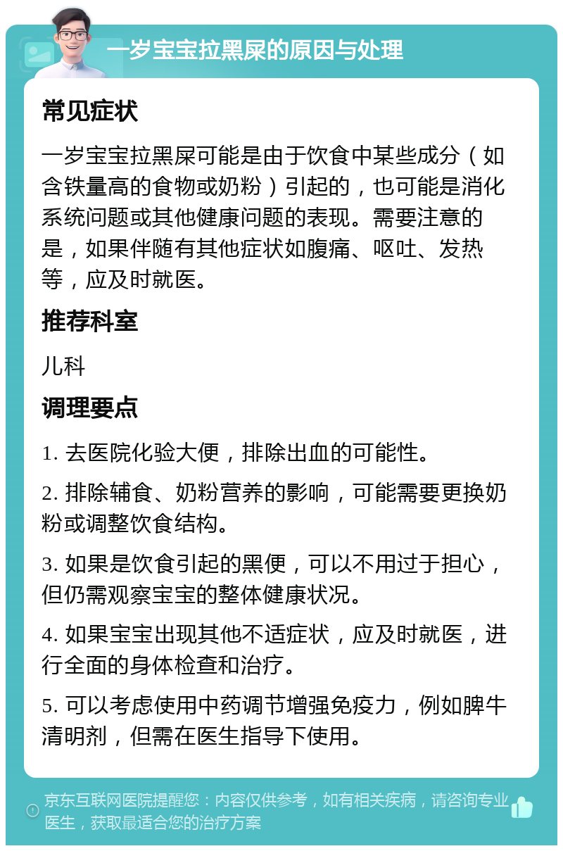 一岁宝宝拉黑屎的原因与处理 常见症状 一岁宝宝拉黑屎可能是由于饮食中某些成分（如含铁量高的食物或奶粉）引起的，也可能是消化系统问题或其他健康问题的表现。需要注意的是，如果伴随有其他症状如腹痛、呕吐、发热等，应及时就医。 推荐科室 儿科 调理要点 1. 去医院化验大便，排除出血的可能性。 2. 排除辅食、奶粉营养的影响，可能需要更换奶粉或调整饮食结构。 3. 如果是饮食引起的黑便，可以不用过于担心，但仍需观察宝宝的整体健康状况。 4. 如果宝宝出现其他不适症状，应及时就医，进行全面的身体检查和治疗。 5. 可以考虑使用中药调节增强免疫力，例如脾牛清明剂，但需在医生指导下使用。