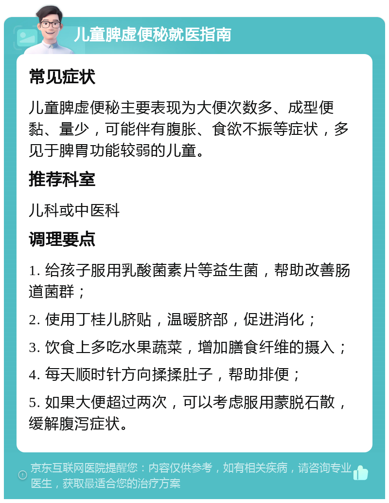 儿童脾虚便秘就医指南 常见症状 儿童脾虚便秘主要表现为大便次数多、成型便黏、量少，可能伴有腹胀、食欲不振等症状，多见于脾胃功能较弱的儿童。 推荐科室 儿科或中医科 调理要点 1. 给孩子服用乳酸菌素片等益生菌，帮助改善肠道菌群； 2. 使用丁桂儿脐贴，温暖脐部，促进消化； 3. 饮食上多吃水果蔬菜，增加膳食纤维的摄入； 4. 每天顺时针方向揉揉肚子，帮助排便； 5. 如果大便超过两次，可以考虑服用蒙脱石散，缓解腹泻症状。