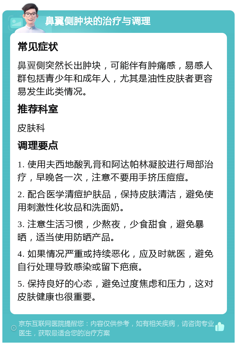 鼻翼侧肿块的治疗与调理 常见症状 鼻翼侧突然长出肿块，可能伴有肿痛感，易感人群包括青少年和成年人，尤其是油性皮肤者更容易发生此类情况。 推荐科室 皮肤科 调理要点 1. 使用夫西地酸乳膏和阿达帕林凝胶进行局部治疗，早晚各一次，注意不要用手挤压痘痘。 2. 配合医学清痘护肤品，保持皮肤清洁，避免使用刺激性化妆品和洗面奶。 3. 注意生活习惯，少熬夜，少食甜食，避免暴晒，适当使用防晒产品。 4. 如果情况严重或持续恶化，应及时就医，避免自行处理导致感染或留下疤痕。 5. 保持良好的心态，避免过度焦虑和压力，这对皮肤健康也很重要。