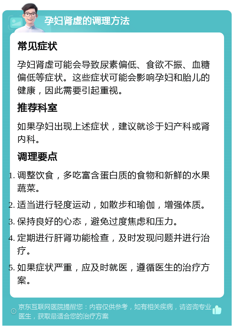 孕妇肾虚的调理方法 常见症状 孕妇肾虚可能会导致尿素偏低、食欲不振、血糖偏低等症状。这些症状可能会影响孕妇和胎儿的健康，因此需要引起重视。 推荐科室 如果孕妇出现上述症状，建议就诊于妇产科或肾内科。 调理要点 调整饮食，多吃富含蛋白质的食物和新鲜的水果蔬菜。 适当进行轻度运动，如散步和瑜伽，增强体质。 保持良好的心态，避免过度焦虑和压力。 定期进行肝肾功能检查，及时发现问题并进行治疗。 如果症状严重，应及时就医，遵循医生的治疗方案。