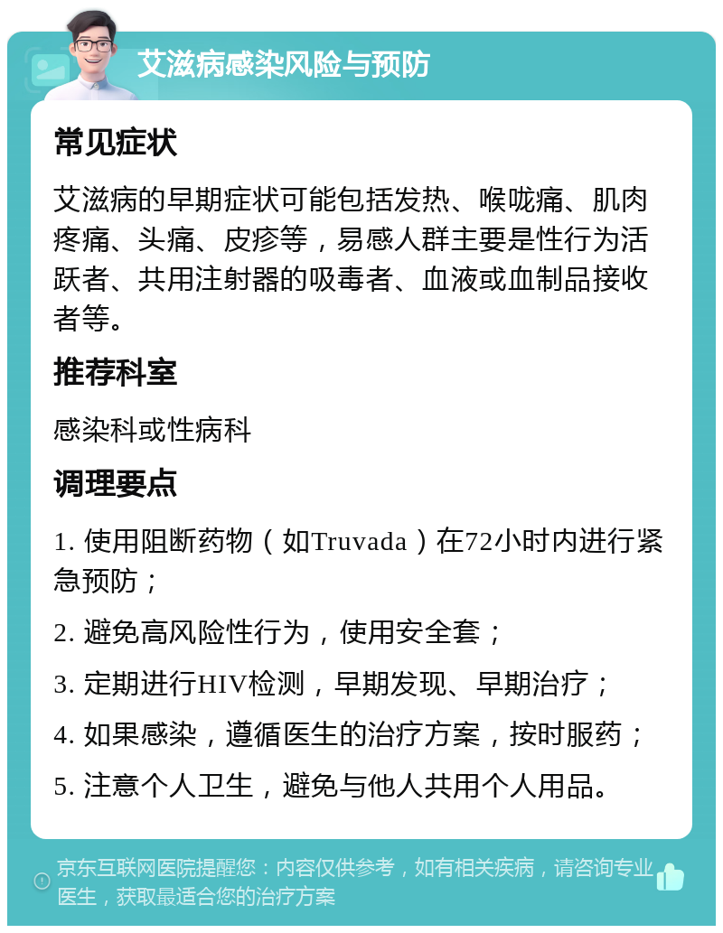 艾滋病感染风险与预防 常见症状 艾滋病的早期症状可能包括发热、喉咙痛、肌肉疼痛、头痛、皮疹等，易感人群主要是性行为活跃者、共用注射器的吸毒者、血液或血制品接收者等。 推荐科室 感染科或性病科 调理要点 1. 使用阻断药物（如Truvada）在72小时内进行紧急预防； 2. 避免高风险性行为，使用安全套； 3. 定期进行HIV检测，早期发现、早期治疗； 4. 如果感染，遵循医生的治疗方案，按时服药； 5. 注意个人卫生，避免与他人共用个人用品。