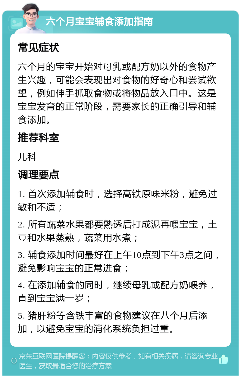 六个月宝宝辅食添加指南 常见症状 六个月的宝宝开始对母乳或配方奶以外的食物产生兴趣，可能会表现出对食物的好奇心和尝试欲望，例如伸手抓取食物或将物品放入口中。这是宝宝发育的正常阶段，需要家长的正确引导和辅食添加。 推荐科室 儿科 调理要点 1. 首次添加辅食时，选择高铁原味米粉，避免过敏和不适； 2. 所有蔬菜水果都要熟透后打成泥再喂宝宝，土豆和水果蒸熟，蔬菜用水煮； 3. 辅食添加时间最好在上午10点到下午3点之间，避免影响宝宝的正常进食； 4. 在添加辅食的同时，继续母乳或配方奶喂养，直到宝宝满一岁； 5. 猪肝粉等含铁丰富的食物建议在八个月后添加，以避免宝宝的消化系统负担过重。