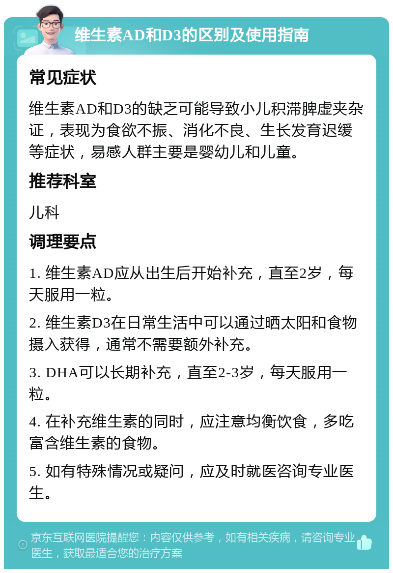 维生素AD和D3的区别及使用指南 常见症状 维生素AD和D3的缺乏可能导致小儿积滞脾虚夹杂证，表现为食欲不振、消化不良、生长发育迟缓等症状，易感人群主要是婴幼儿和儿童。 推荐科室 儿科 调理要点 1. 维生素AD应从出生后开始补充，直至2岁，每天服用一粒。 2. 维生素D3在日常生活中可以通过晒太阳和食物摄入获得，通常不需要额外补充。 3. DHA可以长期补充，直至2-3岁，每天服用一粒。 4. 在补充维生素的同时，应注意均衡饮食，多吃富含维生素的食物。 5. 如有特殊情况或疑问，应及时就医咨询专业医生。