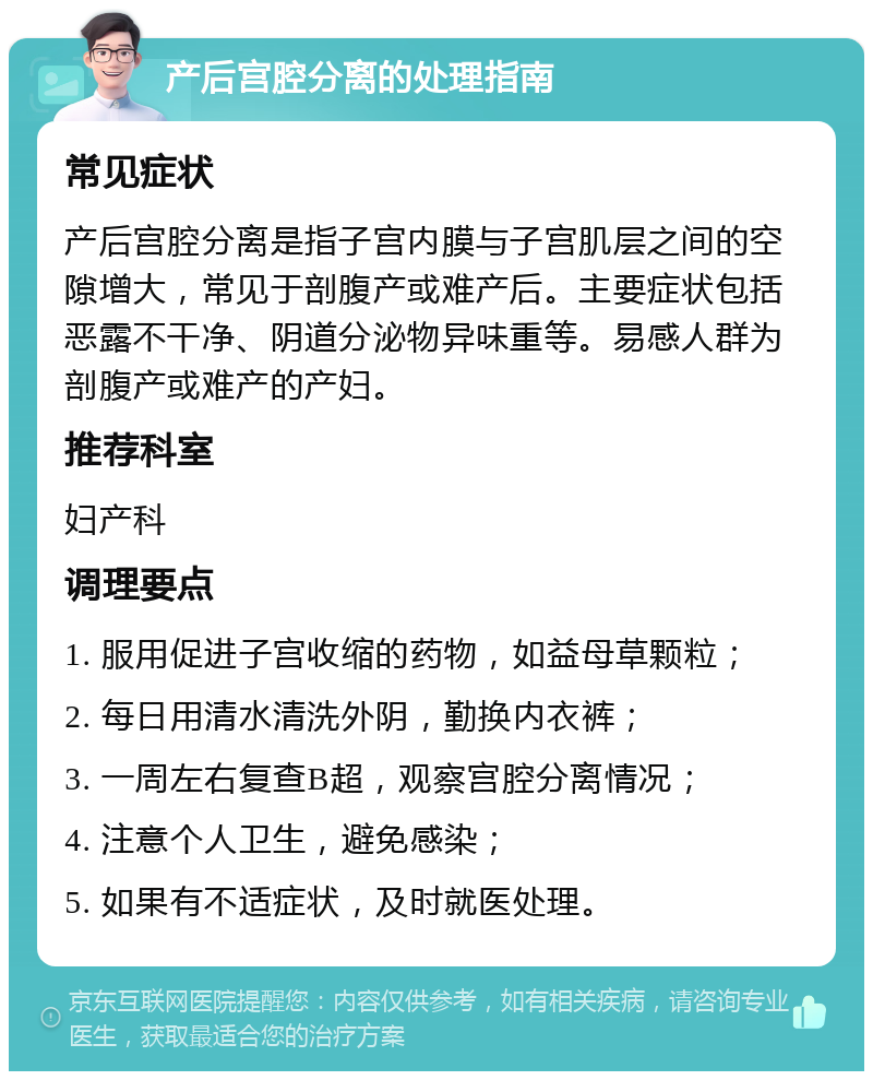 产后宫腔分离的处理指南 常见症状 产后宫腔分离是指子宫内膜与子宫肌层之间的空隙增大，常见于剖腹产或难产后。主要症状包括恶露不干净、阴道分泌物异味重等。易感人群为剖腹产或难产的产妇。 推荐科室 妇产科 调理要点 1. 服用促进子宫收缩的药物，如益母草颗粒； 2. 每日用清水清洗外阴，勤换内衣裤； 3. 一周左右复查B超，观察宫腔分离情况； 4. 注意个人卫生，避免感染； 5. 如果有不适症状，及时就医处理。