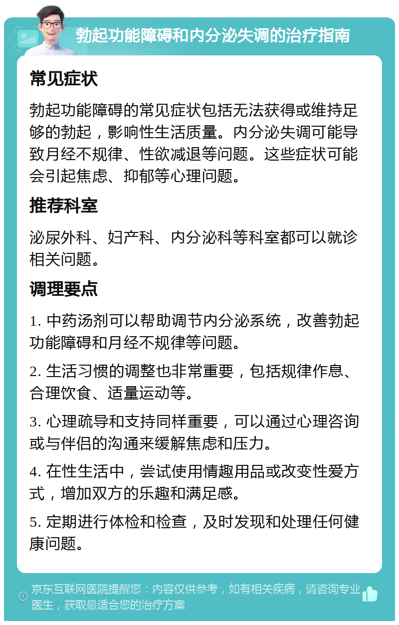 勃起功能障碍和内分泌失调的治疗指南 常见症状 勃起功能障碍的常见症状包括无法获得或维持足够的勃起，影响性生活质量。内分泌失调可能导致月经不规律、性欲减退等问题。这些症状可能会引起焦虑、抑郁等心理问题。 推荐科室 泌尿外科、妇产科、内分泌科等科室都可以就诊相关问题。 调理要点 1. 中药汤剂可以帮助调节内分泌系统，改善勃起功能障碍和月经不规律等问题。 2. 生活习惯的调整也非常重要，包括规律作息、合理饮食、适量运动等。 3. 心理疏导和支持同样重要，可以通过心理咨询或与伴侣的沟通来缓解焦虑和压力。 4. 在性生活中，尝试使用情趣用品或改变性爱方式，增加双方的乐趣和满足感。 5. 定期进行体检和检查，及时发现和处理任何健康问题。