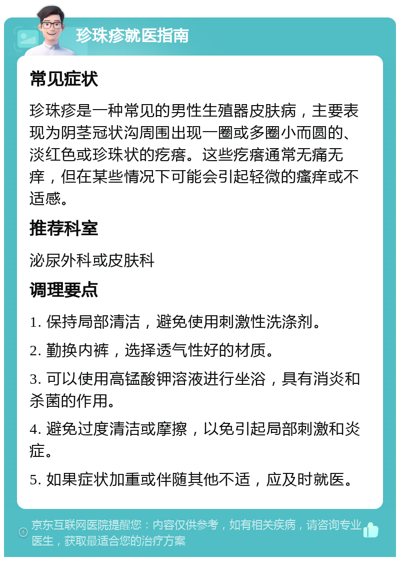 珍珠疹就医指南 常见症状 珍珠疹是一种常见的男性生殖器皮肤病，主要表现为阴茎冠状沟周围出现一圈或多圈小而圆的、淡红色或珍珠状的疙瘩。这些疙瘩通常无痛无痒，但在某些情况下可能会引起轻微的瘙痒或不适感。 推荐科室 泌尿外科或皮肤科 调理要点 1. 保持局部清洁，避免使用刺激性洗涤剂。 2. 勤换内裤，选择透气性好的材质。 3. 可以使用高锰酸钾溶液进行坐浴，具有消炎和杀菌的作用。 4. 避免过度清洁或摩擦，以免引起局部刺激和炎症。 5. 如果症状加重或伴随其他不适，应及时就医。