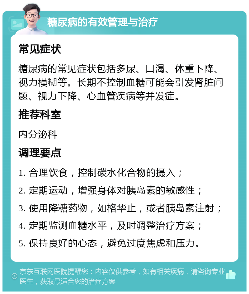 糖尿病的有效管理与治疗 常见症状 糖尿病的常见症状包括多尿、口渴、体重下降、视力模糊等。长期不控制血糖可能会引发肾脏问题、视力下降、心血管疾病等并发症。 推荐科室 内分泌科 调理要点 1. 合理饮食，控制碳水化合物的摄入； 2. 定期运动，增强身体对胰岛素的敏感性； 3. 使用降糖药物，如格华止，或者胰岛素注射； 4. 定期监测血糖水平，及时调整治疗方案； 5. 保持良好的心态，避免过度焦虑和压力。