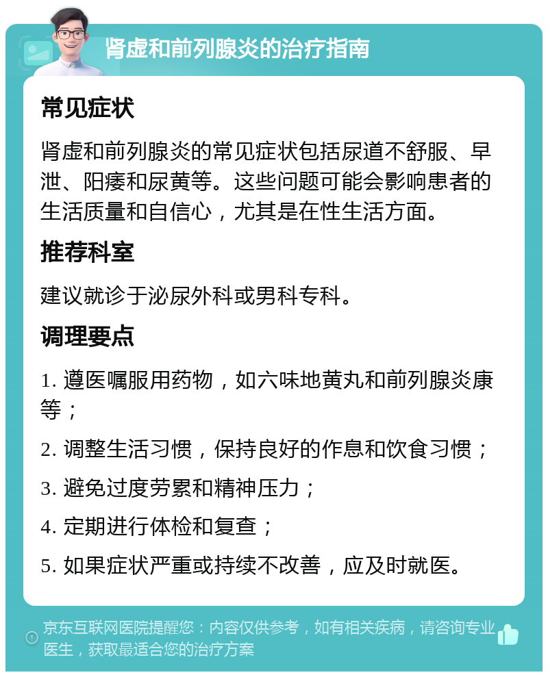 肾虚和前列腺炎的治疗指南 常见症状 肾虚和前列腺炎的常见症状包括尿道不舒服、早泄、阳痿和尿黄等。这些问题可能会影响患者的生活质量和自信心，尤其是在性生活方面。 推荐科室 建议就诊于泌尿外科或男科专科。 调理要点 1. 遵医嘱服用药物，如六味地黄丸和前列腺炎康等； 2. 调整生活习惯，保持良好的作息和饮食习惯； 3. 避免过度劳累和精神压力； 4. 定期进行体检和复查； 5. 如果症状严重或持续不改善，应及时就医。