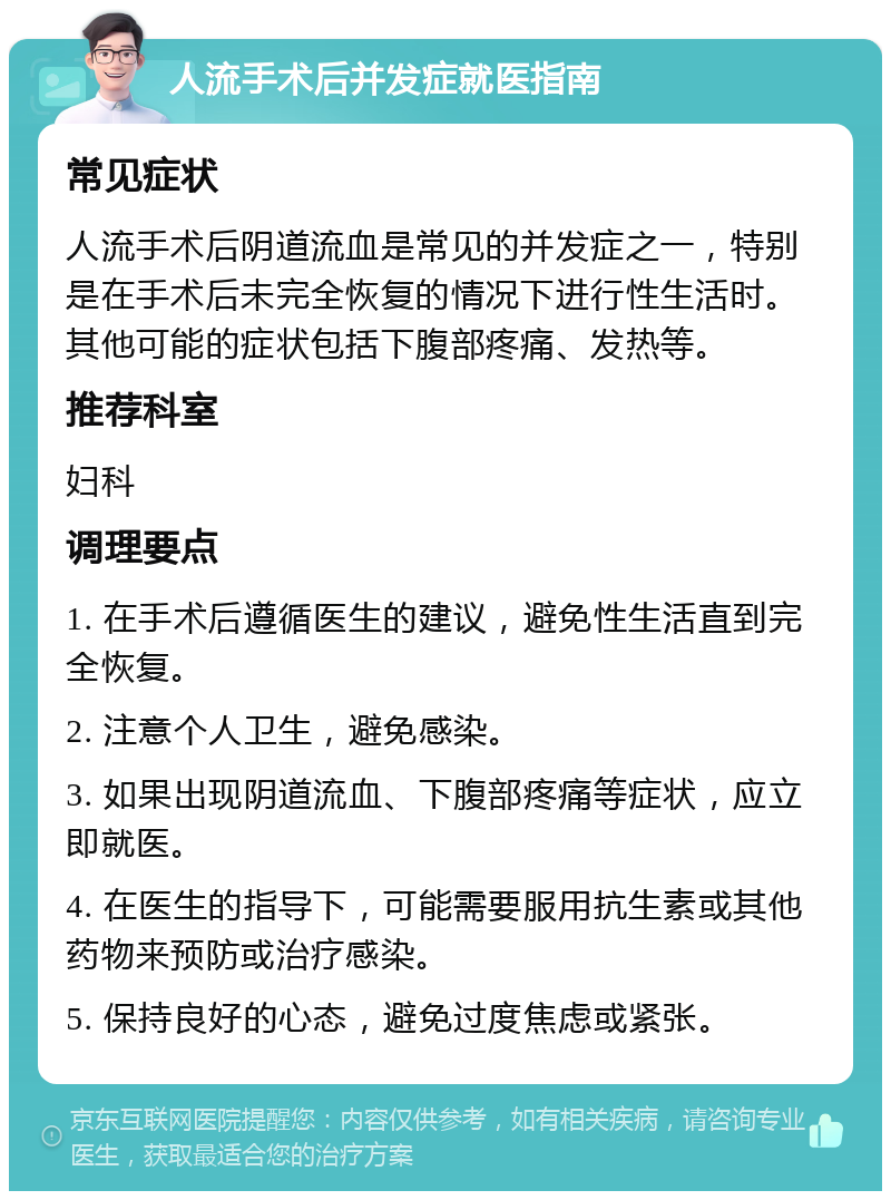 人流手术后并发症就医指南 常见症状 人流手术后阴道流血是常见的并发症之一，特别是在手术后未完全恢复的情况下进行性生活时。其他可能的症状包括下腹部疼痛、发热等。 推荐科室 妇科 调理要点 1. 在手术后遵循医生的建议，避免性生活直到完全恢复。 2. 注意个人卫生，避免感染。 3. 如果出现阴道流血、下腹部疼痛等症状，应立即就医。 4. 在医生的指导下，可能需要服用抗生素或其他药物来预防或治疗感染。 5. 保持良好的心态，避免过度焦虑或紧张。