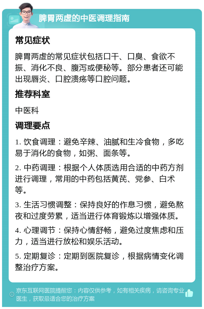 脾胃两虚的中医调理指南 常见症状 脾胃两虚的常见症状包括口干、口臭、食欲不振、消化不良、腹泻或便秘等。部分患者还可能出现唇炎、口腔溃疡等口腔问题。 推荐科室 中医科 调理要点 1. 饮食调理：避免辛辣、油腻和生冷食物，多吃易于消化的食物，如粥、面条等。 2. 中药调理：根据个人体质选用合适的中药方剂进行调理，常用的中药包括黄芪、党参、白术等。 3. 生活习惯调整：保持良好的作息习惯，避免熬夜和过度劳累，适当进行体育锻炼以增强体质。 4. 心理调节：保持心情舒畅，避免过度焦虑和压力，适当进行放松和娱乐活动。 5. 定期复诊：定期到医院复诊，根据病情变化调整治疗方案。