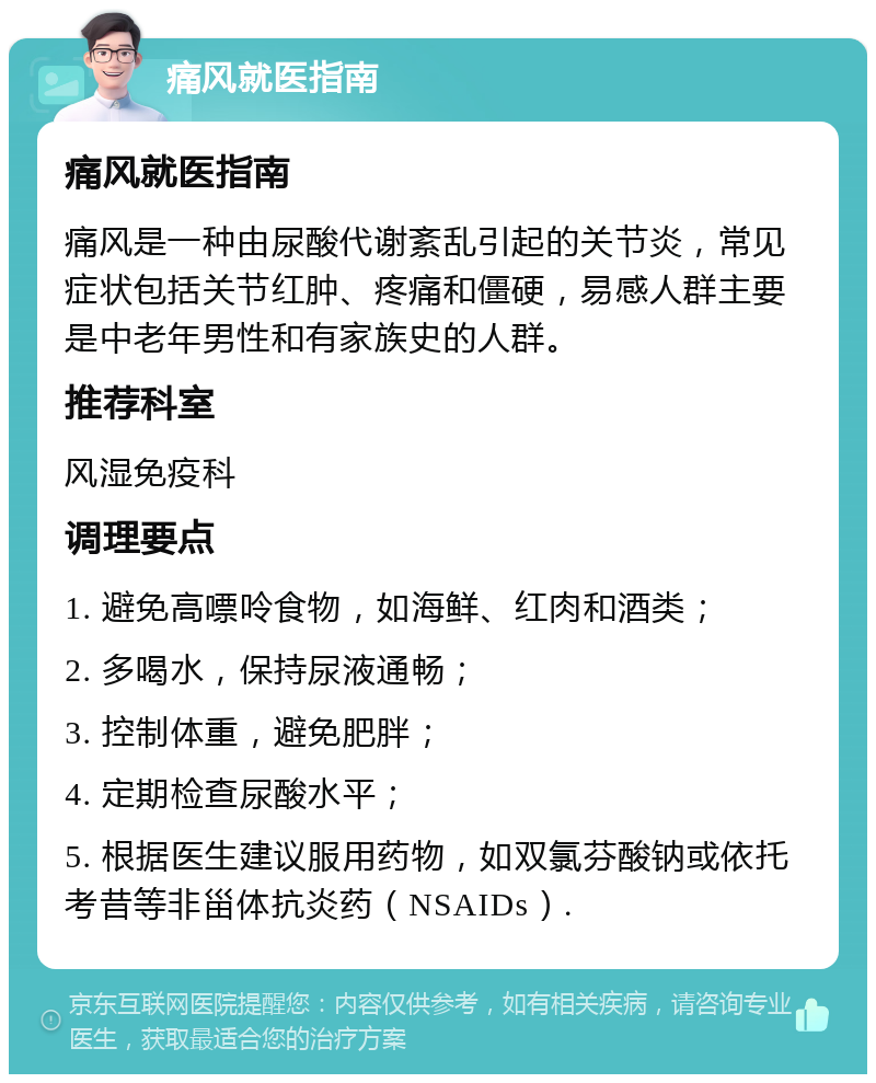 痛风就医指南 痛风就医指南 痛风是一种由尿酸代谢紊乱引起的关节炎，常见症状包括关节红肿、疼痛和僵硬，易感人群主要是中老年男性和有家族史的人群。 推荐科室 风湿免疫科 调理要点 1. 避免高嘌呤食物，如海鲜、红肉和酒类； 2. 多喝水，保持尿液通畅； 3. 控制体重，避免肥胖； 4. 定期检查尿酸水平； 5. 根据医生建议服用药物，如双氯芬酸钠或依托考昔等非甾体抗炎药（NSAIDs）.