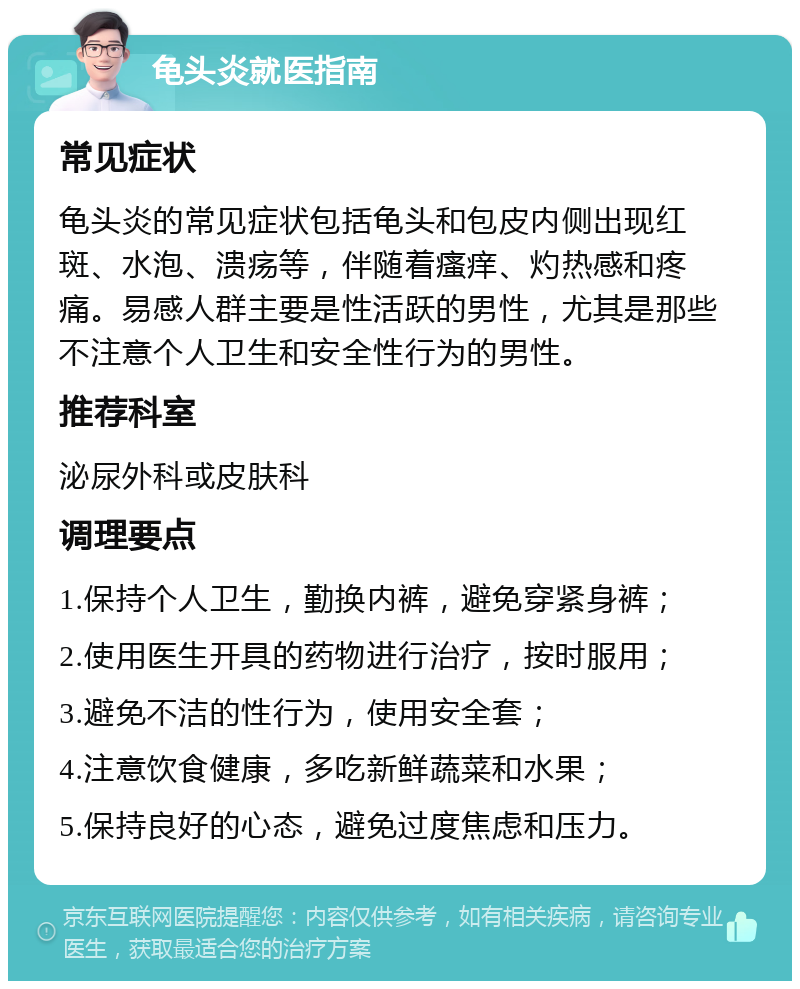 龟头炎就医指南 常见症状 龟头炎的常见症状包括龟头和包皮内侧出现红斑、水泡、溃疡等，伴随着瘙痒、灼热感和疼痛。易感人群主要是性活跃的男性，尤其是那些不注意个人卫生和安全性行为的男性。 推荐科室 泌尿外科或皮肤科 调理要点 1.保持个人卫生，勤换内裤，避免穿紧身裤； 2.使用医生开具的药物进行治疗，按时服用； 3.避免不洁的性行为，使用安全套； 4.注意饮食健康，多吃新鲜蔬菜和水果； 5.保持良好的心态，避免过度焦虑和压力。