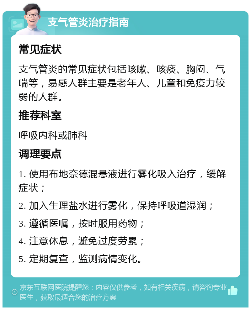 支气管炎治疗指南 常见症状 支气管炎的常见症状包括咳嗽、咳痰、胸闷、气喘等，易感人群主要是老年人、儿童和免疫力较弱的人群。 推荐科室 呼吸内科或肺科 调理要点 1. 使用布地奈德混悬液进行雾化吸入治疗，缓解症状； 2. 加入生理盐水进行雾化，保持呼吸道湿润； 3. 遵循医嘱，按时服用药物； 4. 注意休息，避免过度劳累； 5. 定期复查，监测病情变化。