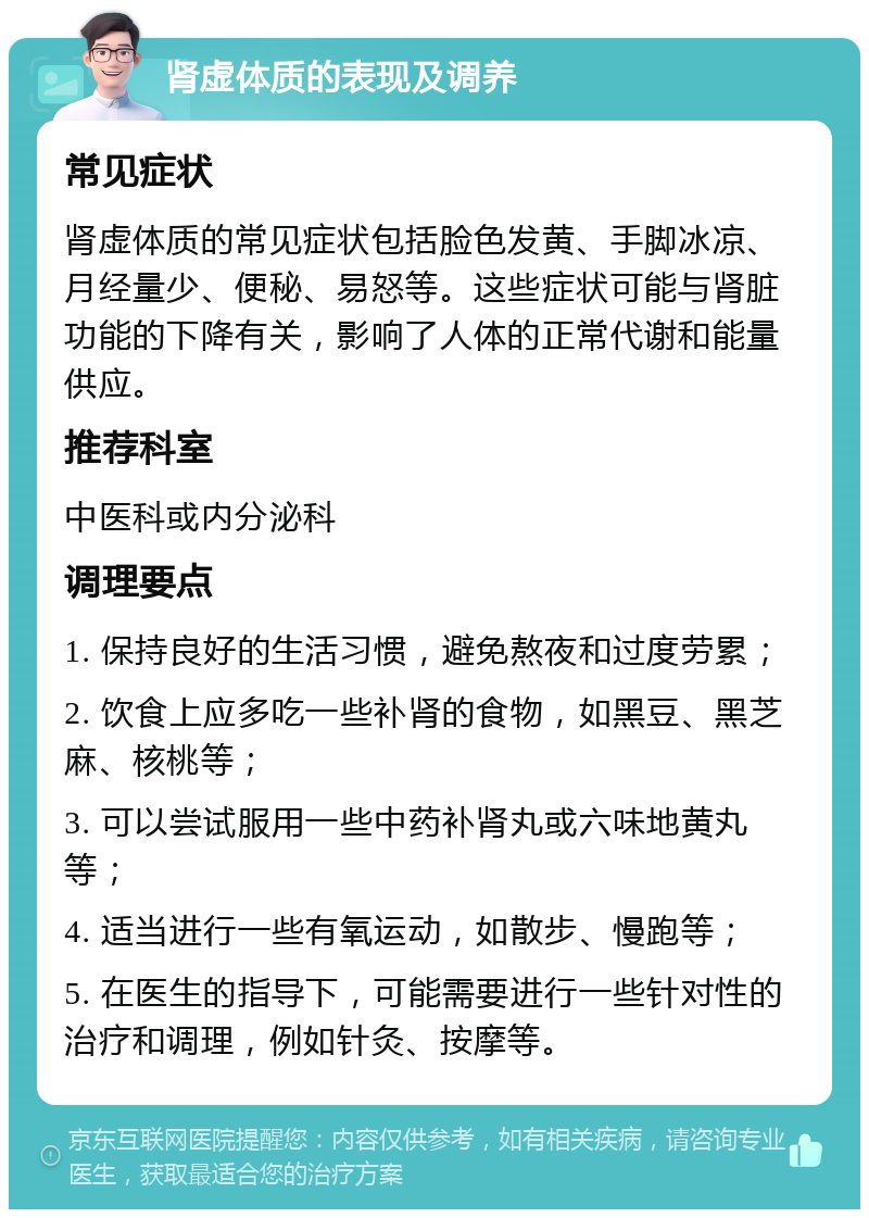 肾虚体质的表现及调养 常见症状 肾虚体质的常见症状包括脸色发黄、手脚冰凉、月经量少、便秘、易怒等。这些症状可能与肾脏功能的下降有关，影响了人体的正常代谢和能量供应。 推荐科室 中医科或内分泌科 调理要点 1. 保持良好的生活习惯，避免熬夜和过度劳累； 2. 饮食上应多吃一些补肾的食物，如黑豆、黑芝麻、核桃等； 3. 可以尝试服用一些中药补肾丸或六味地黄丸等； 4. 适当进行一些有氧运动，如散步、慢跑等； 5. 在医生的指导下，可能需要进行一些针对性的治疗和调理，例如针灸、按摩等。